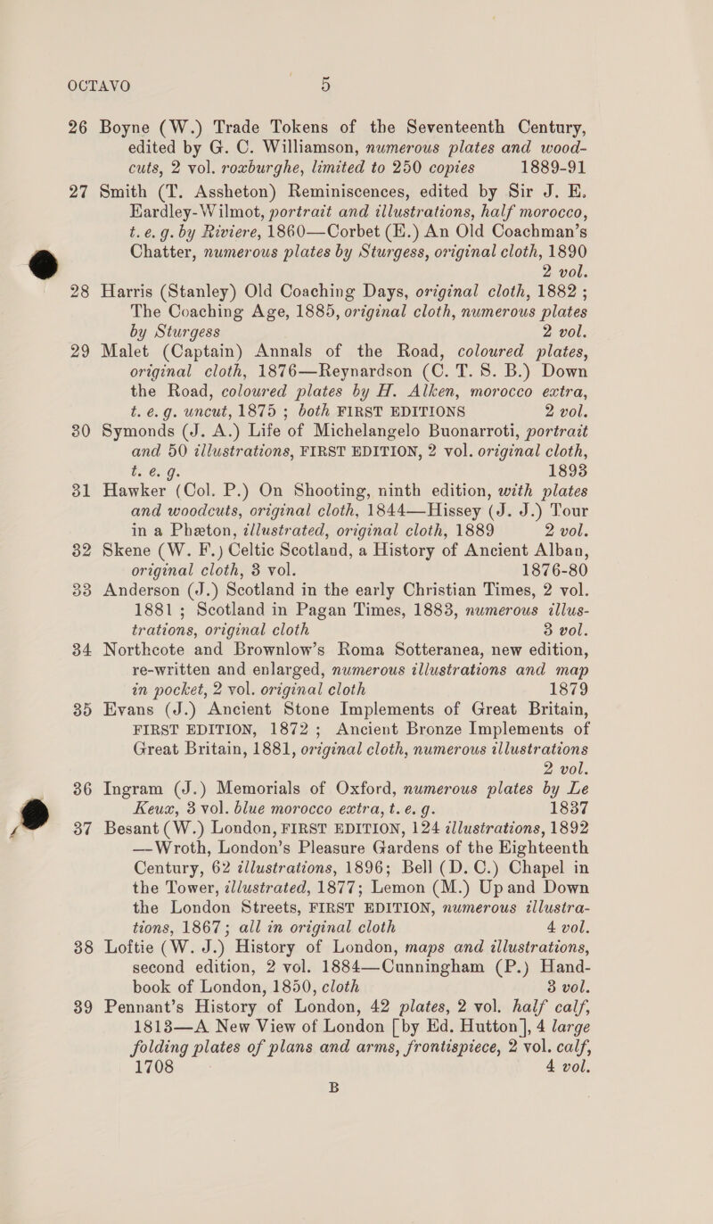 ~ 26 27 29 30 31 32 33 34 35 36 37 38 39 Boyne (W.) Trade Tokens of the Seventeenth Century, edited by G. C. Williamson, numerous plates and wood- cuts, 2 vol. roxburghe, limited to 250 copies 1889-91 Smith (T. Assheton) Reminiscences, edited by Sir J. E. Kardley- Wilmot, portrait and illustrations, half morocco, t.e.g. by Riviere, 1860—Corbet (EH.) An Old Coachman’s Chatter, numerous plates by Sturgess, original cloth, 1890 2 vol. Harris (Stanley) Old Coaching Days, original cloth, 1882 ; The Coaching Age, 1885, original cloth, numerous plates by Sturgess 2 vol. Malet (Captain) Annals of the Road, coloured plates, original cloth, 1876—Reynardson (C. T. 8. B.) Down the Road, coloured plates by H. Alken, morocco extra, t. e.g. uncut, 1875 ; both FIRST EDITIONS 2 vol. Symonds (J. A.) Life of Michelangelo Buonarroti, portrait and 50 illustrations, FIRST EDITION, 2 vol. original cloth, b. 6: gs 1893 Hawker (Col. P.) On Shooting, ninth edition, with plates and woodcuts, original cloth, 1844—Hissey (J. J.) Tour in a Pheton, zllustrated, original cloth, 1889 2 vol. Skene (W. F.) Celtic Scotland, a History of Ancient Alban, original cloth, 8 vol. 1876-80 Anderson (J.) Scotland in the early Christian Times, 2 vol. 1881; Scotland in Pagan Times, 1883, numerous illus- trations, original cloth 3 vol. Northcote and Brownlow’s Roma Sotteranea, new edition, re-written and enlarged, numerous illustrations and map in pocket, 2 vol. original cloth 1879 Evans (J.) Ancient Stone Implements of Great Britain, FIRST EDITION, 1872; Ancient Bronze Implements of Great Britain, 1881, original cloth, numerous illustrations 2 vol. Ingram (J.) Memorials of Oxford, numerous plates by Le Keux, 3 vol. blue morocco extra, t.e. g. 1837 Besant (W.) London, FIRST EDITION, 124 illustrations, 1892 —-Wroth, London’s Pleasure Gardens of the Highteenth Century, 62 illustrations, 1896; Bell (D.C.) Chapel in the Tower, illustrated, 1877; Lemon (M.) Upand Down the London Streets, FIRST EDITION, numerous illustra- tions, 1867; all in original cloth 4 vol. Loftie (W. J.) History of London, maps and illustrations, second edition, 2 vol. 1884—Cunningham (P.) Hand- book of London, 1850, cloth 3 vol. Pennant’s History of London, 42 plates, 2 vol. half calf, 1813—A New View of London [by Ed. Hutton ], 4 large folding plates of plans and arms, frontispiece, 2 vol. calf, 1708 4 vol. B