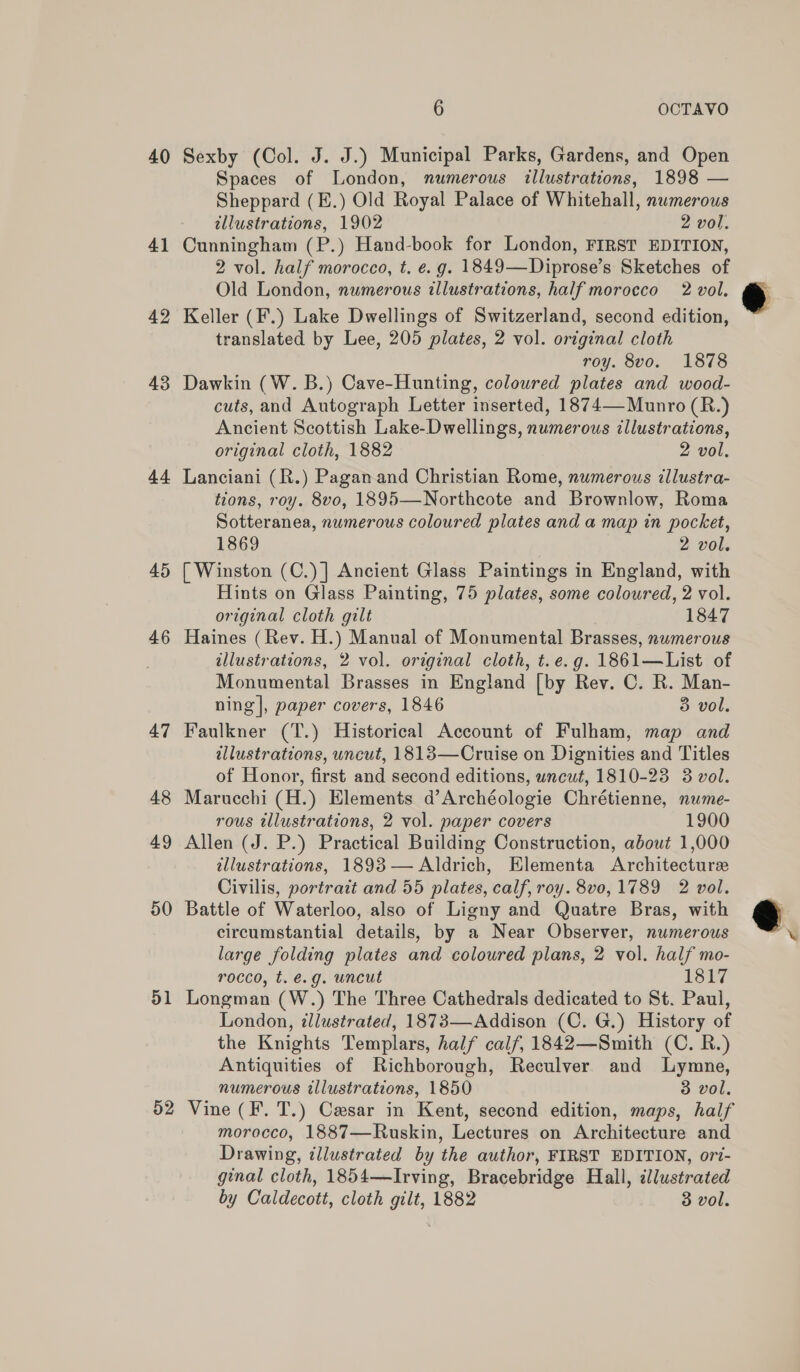 40 41 42 43 Ad 45 46 47 48 49 50 51 52 6 OCTAVO Sexby (Col. J. J.) Municipal Parks, Gardens, and Open Spaces of London, numerous illustrations, 1898 — Sheppard (E.) Old Royal Palace of Whitehall, numerous illustrations, 1902 2 vol. Cunningham (P.) Hand-book for London, FIRST EDITION, 2 vol. half morocco, t. é. g. 1849—Diprose’s Sketches of Old London, numerous illustrations, half morocco 2 vol. Keller (F.) Lake Dwellings of Switzerland, second edition, translated by Lee, 205 plates, 2 vol. original cloth roy. 8vo. 1878 Dawkin (W. B.) Cave-Hunting, coloured plates and wood- cuts, and Autograph Letter inserted, 1874— Munro (R.) Ancient Scottish Lake-Dwellings, numerous illustrations, original cloth, 1882 2 vol, Lanciani (R.) Pagan and Christian Rome, numerous illustra- tions, roy. 8vo, 1895—Northeote and Brownlow, Roma Sotteranea, numerous coloured plates and a map in pocket, 1869 2 vol. [ Winston (C.)] Ancient Glass Paintings in England, with Hints on Glass Painting, 75 plates, some coloured, 2 vol. original cloth gilt 1847 Haines (Rev. H.) Manual of Monumental Brasses, numerous illustrations, 2 vol. original cloth, t.e.g. 1861—List of Monumental Brasses in England [by Rev. C. R. Man- ning], paper covers, 1846 3 vol. Faulkner (T.) Historical Account of Fulham, map and illustrations, uncut, 1818—Cruise on Dignities and Titles of Honor, first and second editions, wncut, 1810-23 3 vol. Marucchi (H.) Elements d’Archéologie Chrétienne, nume- rous tllustrations, 2 vol. paper covers 1900 Allen (J. P.) Practical Building Construction, about 1,000 allustrations, 18938— Aldrich, Elementa Architecture Civilis, portrait and 55 plates, calf, roy. 8v0, 1789 2 vol. Battle of Waterloo, also of Ligny and Quatre Bras, with circumstantial details, by a Near Observer, numerous large folding plates and coloured plans, 2 vol. half mo- rocco, t. é.g. uncut 1817 Longman (W.) The Three Cathedrals dedicated to St. Paul, London, illustrated, 1873—Addison (C. G.) History of the Knights Templars, half calf, 1842—Smith (C. R.) Antiquities of Richborough, Reculver and Lymne, numerous illustrations, 1850 3 vol. Vine (F. T.) Caesar in Kent, second edition, maps, half morocco, 1887—Ruskin, Lectures on Architecture and Drawing, illustrated by the author, FIRST EDITION, ort- ginal cloth, 1854—Irving, Bracebridge Hall, illustrated by Caldecott, cloth gilt, 1882 3 vol.