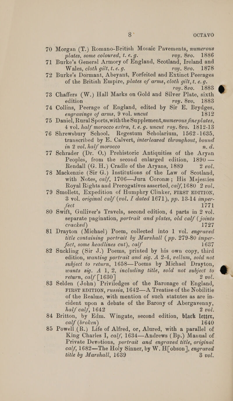 70 ip 72 73 74 79d 76 77 78 79 80 81 82 83 84 85 oe OCTAVO Morgan (T.) Romano-British Mosaic Pavements, numerous plates, some coloured, t. ¢. g. roy. 8vo. 1886 Burke’s General Armory of England, Scotland, Ireland and Wales, cloth gilt, t.e. 9. roy. 8vo. 1878 Burke’s Dormant, Abeyant, Forfeited and Extinct Peerages of the British Empire, plates of arms, cloth gilt, t. e.g. roy.8vo. 1883 Chaffers (W.) Hall Marks on Gold and Silver Plate, sixth edition roy. 8vo. 1883 Collins, Peerage of England, edited by Sir E. Brydges, engravings of arms, 9 vol. uncut 1812 Daniel, Rural Sports, with the Supplement,numerous fine plates, 4 vol. half morocco extra, t. e.g. uncut roy. 8vo. 1812-138 Shrewsbury School. Regestum Scholarium, 1562-1635, transcribed by E. Calvert, interleaved throughout, bound in 2 vol. half morocco n.d. Schrader (Dr. O.) Prehistoric Antiquities of the re Peoples, from the second enlarged edition, 1890 — Rendall (G. H.) Cradle of the Aryans, 1889 2 vol. Mackenzie (Sir G.) Institutions of the Law of Scotland, with Notes, calf, 1706—Jura Corone; His Majesties Royal Rights and Prerogatives asserted, calf,1680 2 vol. Smollett, Expedition of Humphry Clinker, FIRST EDITION, 3 vol. original calf (vol. I dated 1671), pp. 18-14 imper- Sect 1771 Swift, Gulliver’s Travels, second edition, 4 parts in 2 vol. separate pagination, portrait and plates, old calf ( joints cracked) 1727 Drayton (Michael) Poem, collected into 1 vol. engraved title containing por trait by Marshall ( pp. 279- 80 ¢cmper- fect, some headlines cut), calf 1637 Suckling (Sir J.) Poems, printed by his own copy, third edition, wanting portrait and sig. A 2-4, vellum, sold not subject to return, 1658—Poems by Michael Drayton, wants sig. A 1, 2, including title, sold not subject to return, calf [1630 | 2 vol. Selden (John) Priviledges of the Baronage of England, FIRST EDITION, russia, 1642—A Treatise of the Nobilitie of the Realme, with mention of such statutes as are in- cident upon a debate of the Barony of Abergavenny, half calf, 1642 2 vol. Britton, by Edm. Wingate, second edition, black Ietter, calf (broken) 1640 Powell (R.) Life of Alfred, or, Alured, with a parallel of King Charles I, calf, 1634—-Andrews ( Bp.) Manual of Private Devotions, portratt and engraved title, original calf, 1682—The Holy Sinner, by W. H[ obson ], ‘engraved