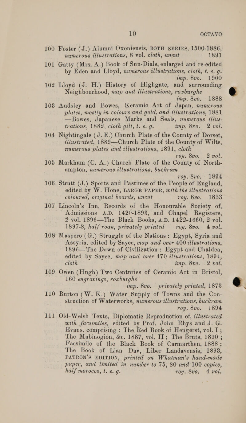 100 101 102 103 104 105 106 107 108 109 110 10 OCTAVO Foster ( J.) Alumni Oxoniensis, BOTH SERIES, 1500-1886, numerous illustrations, 8 vol. cloth, uncut 1891 Gatty (Mrs. A.) Book of Sun-Dials, enlarged and re-edited by Eden and Lloyd, numerous illustrations, cloth, t. e. g. imp. 8vo. 1900 Lloyd (J. H.) History of Highgate, and surrounding Neighbourhood, map and illustrations, roxburghe amp. 8vo. 1888 Audsley and Bowes, Keramic Art of Japan, numerous plates, mostly in colours and gold, and illustrations, 1881 —Bowes, Japanese Marks and Seals, numerous illus- trations, 1882, cloth gilt, t. e. 9. imp. 8vo. 2 vol. Nightingale (J. E.) Church Plate of the County of Dorset, illustrated, 1889—Church Plate of the County of Wilts, numerous plates and illustrations, 1891, cloth roy. 8vo. . 2 vol. Markham (C. A.) Church Plate of the County of North- ampton, numerous illustrations, buckram roy. 8vo. 1894 Strutt (J.) Sports and Pastimes of the People of England, edited by W. Hone, LARGE PAPER, with the illustrations coloured, original boards, uncut roy. 8vo. 1833 Lincoln’s Inn, Records of the Honourable Society of, Admissions A.D. 1420-1893, and Chapel Registers, 2 vol. 1896—The Black Books, A.D. 1422-1660, 2 vol. 1897-8, half roan, privately printed roy. 8vo. 4 vol. Maspero (G.) Struggle of the Nations: Egypt, Syria and Assyria, edited by Sayce, map and over 400 illustrations, 1896—The Dawn of Civilization : Egypt and Chaldea, edited by Sayce, map and over 470 illustrations, 1894, cloth amp. 8vo. 2 vol. Owen (Hugh) Two Centuries of Ceramic Art in Bristol, 160 engravings, roxburghe imp. 8vo. privately printed, 1873 Burton (W. K.) Water Supply of Towns and the Con- struction of Waterworks, numerous illustrations, buckram roy. 8vo. 1894 Old-Welsh Texts, Diplomatic Reproduction of, ¢llustrated with facsimiles, edited by Prof. John Rhys and J. G. Evans, comprising : The Red Book of Hengerst, vol. I; The Mabinogion, &amp;c. 1887, vol. II; The Bruts, 1890 ; Facsimile of the Black Book of Carmarthen, 1888 ; The Book of Llan Dav, Liber Landavensis, 1898, PATRON'S EDITION, printed on Whatman’s hand-made paper, and limited in number to 75, 80 and 100 copies, half morocco, t. é. g. roy. 8vo. 4 vol. ° 