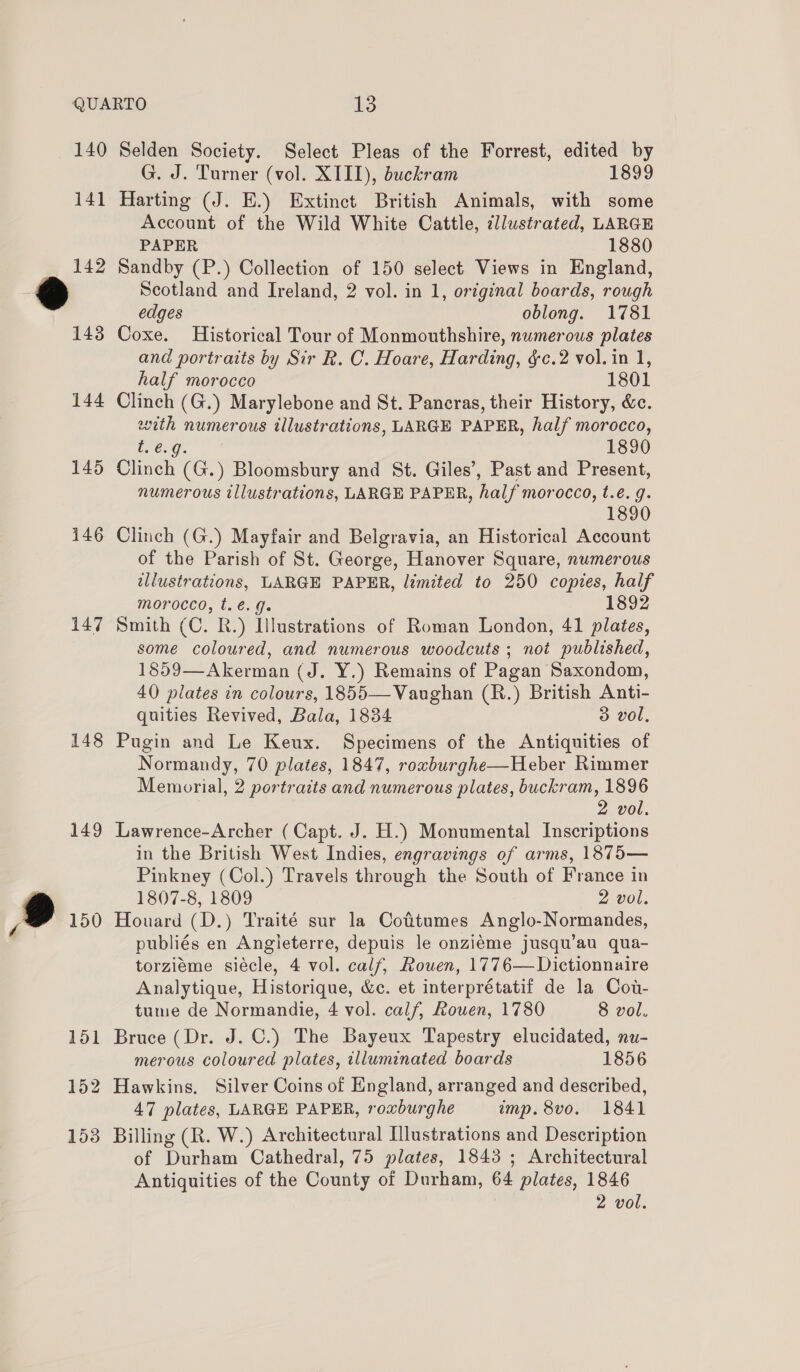 140 141 144 145 146 147 148 149 Ou Selden Society. Select Pleas of the Forrest, edited by G. J. Turner (vol. XIII), buckram 1899 Harting (J. E.) Extinct British Animals, with some Account of the Wild White Cattle, illustrated, LARGE PAPER 1880 Sandby (P.) Collection of 150 select Views in England, Scotland and Ireland, 2 vol. in 1, oréginal boards, rough edges oblong. 1781 Coxe. Historical Tour of Monmouthshire, numerous plates and portraits by Sir R. C. Hoare, Harding, §c.2 vol. in 1, half morocco 1801 Clinch (G.) Marylebone and St. Paneras, their History, &amp;c. with numerous illustrations, LARGE PAPER, half morocco, t.e.g. 1890 Clinch (G.) Bloomsbury and St. Giles’, Past and Present, numerous illustrations, LARGE PAPER, half morocco, t.é. g. 1890 Clinch (G.) Mayfair and Belgravia, an Historical Account of the Parish of St. George, Hanover Square, numerous illustrations, LARGE PAPER, limited to 250 copies, half morocco, t.é. J. 1892 Smith (C. R.) Illustrations of Roman London, 41 plates, some coloured, and numerous woodcuts ; not published, 1859—Akerman (J. Y.) Remains of Pagan Saxondom, 40 plates in colours, 1855— Vaughan (R.) British Anti- quities Revived, Bala, 1834 3 vol, Pugin and Le Keux. Specimens of the Antiquities of Normandy, 70 plates, 1847, rowburghe—Heber Rimmer Memorial, 2 portraits and numerous plates, buckram, 1896 2 vol. Lawrence-Archer (Capt. J. H.) Monumental Inscriptions in the British West Indies, engravings of arms, 1875— Pinkney (Col.) Travels through the South of France in 1807-8, 1809 2 vol. Houard (D.) Traité sur la Cotttumes Anglo-Normandes, publiés en Angleterre, depuis le onziéme jusqu’au qua- torziéme siécle, 4 vol. calf, Rouen, 1776—Dictionnaire Analytique, Historique, &amp;c. et interprétatif de la Cot- tume de Normandie, 4 vol. calf, Rouen, 1780 8 vol. Bruce (Dr. J. C.) The Bayeux Tapestry elucidated, nu- merous coloured plates, illuminated boards 1856 Hawkins. Silver Coins of England, arranged and described, 47 plates, LARGE PAPER, roxburghe imp. 8vo. 1841 Billing (R. W.) Architectural Illustrations and Description of Durham Cathedral, 75 plates, 1843 ; Architectural Antiquities of the County of Durham, 64 plates, 1846