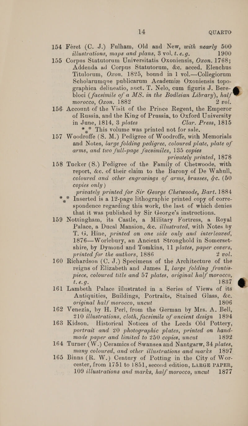14 QUARTO 154 Feéret (C. J.) Fulham, Old and New, with nearly 500 illustrations, maps and plans, 3 vol. t.e.g. 1900 155 Corpus Statutorum Universitatis Oxoniensis, Oxon. 1768; Addenda ad Corpus Statutorum, &amp;c. acced. Elenchus Titulorum, Oxon. 1825, bound in 1 vol.—Collegiorum Scholarumqne publicarum Academize Oxoniensis topo- graphica delineatio, auct. T. Nelo, cum figuris J. Bere @ bloci ( facsimile of a MS. in the Bodleian Library), half morocco, Oxon. 1882 2 vol. 156 Account of the Visit of the Prince Regent, the Emperor of Russia, and the King of Prussia, to Oxford University in June, 1814, 3 plates Clar. Press, 1815 *.* This volume was printed not for sale. _ 157 Woodroffe (S. M.) Pedigree of Woodroffe, with Memorials and Notes, large folding pedigree, coloured plate, plate of arms, and two full-page facsimiles, 135 copies privately printed, 1878 158 Tucker (8.) Pedigree of the Family of Chetwoode, with report, &amp;c. of their claim to the Barony of De Wahull, coloured and other engravings of arms, brasses, gc. (50 copies only ) privately printed for Sir George Chetwoode, Bart. 1884 *.* Inserted is a 12-page lithographic printed copy of corre- spondence regarding this work, the Jast of which denies that it was published by Sir George’s instructions. 159 Nottingham, its Castle, a Military Fortress, a Royal Palace, a Ducal Mansion, &amp;c. zllustrated, with Notes by T. G. Hine, printed on one side only and interleaved, 1876—Worlebury, an Ancient Stronghold in Somerset- shire, by Dymond and Tomkins, 11 plates, paper covers, printed for the authors, 1886 2 vol. 160 Richardson (C. J.) Specimens of the Architecture of the reigns of Elizabeth and James I, large folding frontis- piece, coloured title and 57 plates, original half morocco, t.é@.g. 1837 161 Lambeth Palace illustrated in a Series of Views of its Antiquities, Buildings, Portraits, Stained Glass, &amp;c. original half morocco, uncut 1806 162 Venezia, by H. Perl, from the German by Mrs. A. Bell, 210 illustrations, cloth, facsimile of ancient design 1894 163 Kidson. Historical Notices of the Leeds Old Pottery, portrait and 20 photographic plates, printed on hand- made paper and limited to 250 copies, uncut 1892 164 Turner (W.) Ceramics of Swansea and Nantgarw, 34 plates, many coloured, and other illustrations and marks 1897 cester, from 1751 to 1851, second edition, LARGE PAPER, 109 illustrations and marks, half morocco, uncut 1877 