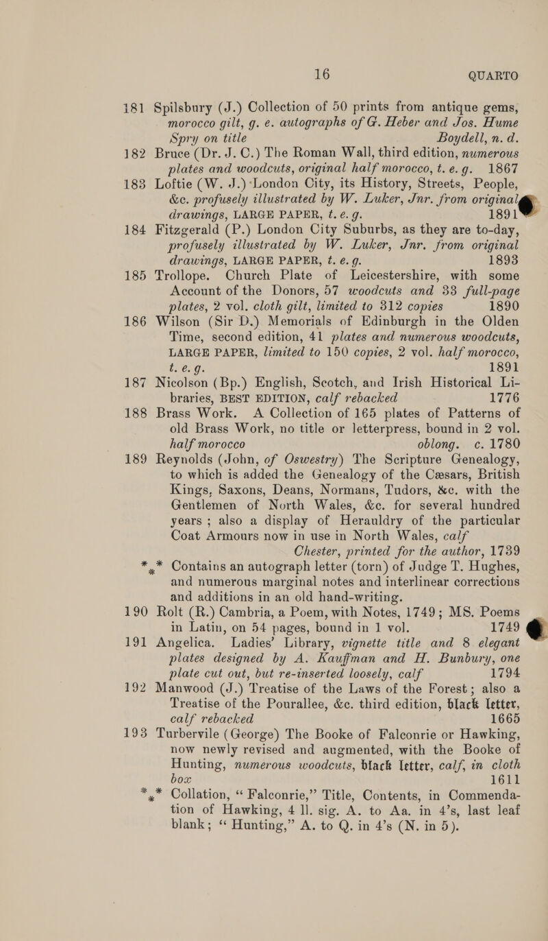 184 185 186 187 188 189 * 190 191 192 193 % 16 QUARTO Spilsbury (J.) Collection of 50 prints from antique gems, morocco gilt, g. e. autographs of G. Heber and Jos. Hume Spry on title Boydell, n. d. Bruce (Dr. J. C.) The Roman Wall, third edition, nwmerous plates and woodcuts, original half morocco, t.e.g. 1867 Loftie (W. J.)*London City, its History, Streets, People, &amp;c. profusely illustrated by W. Luker, Jnr. from original, drawings, LARGE PAPER, t. e.g. 1891 Fitzgerald (P.) London City Suburbs, as they are to-day, profusely illustrated by W. Luker, Jnr. from original drawings, LARGE PAPER, ¢. é. 9. 1893 Trollope. Church Plate of Leicestershire, with some Account of the Donors, 57 woodcuts and 33 full-page plates, 2 vol. cloth gilt, limited to 312 copies 1890 Wilson (Sir D.) Memorials of Edinburgh in the Olden Time, second edition, 41 plates and numerous woodcuts, LARGE PAPER, limited to 150 copies, 2 vol. half morocco, t..0. 9. 1891 Nicolson (Bp.) English, Scotch, and Irish Historical Li- braries, BEST EDITION, calf rebacked 1776 Brass Work. A Collection of 165 plates of Patterns of old Brass Work, no title or letterpress, bound in 2 vol. half morocco oblong. c. 1780 Reynolds (John, of Oswestry) The Scripture Genealogy, to which is added the Genealogy of the Casars, British Kings, Saxons, Deans, Normans, Tudors, &amp;c. with the Gentlemen of North Wales, &amp;c. for several hundred years ; also a display of Herauldry of the particular Coat Armours now in use in North Wales, calf Chester, printed for the author, 1739 and numerous marginal notes and interlinear corrections and additions in an old hand-writing. Rolt (R.) Cambria, a Poem, with Notes, 1749; MS. Poems in Latin, on 54 pages, bound in 1 vol. 1749 Angelica. Ladies’ Library, vignette title and 8 elegant plates designed by A. Kauffman and H. Bunbury, one plate cut out, but re-inserted loosely, calf 1794 Manwood (J.) ‘Treatise of the Laws of the Forest ; also a Treatise of the Pourallee, &amp;c. third edition, black letter, calf rebacked 1665 Turbervile (George) The Booke of Falconrie or Hawking, now newly revised and augmented, with the Booke of Hunting, numerous woodcuts, black letter, calf, in cloth box 1611 tion of Hawking, 4 ll. sig. A. to Aa. in 4’s, last leaf blank; ‘ Hunting,” A. to Q. in 4’s (N. in 5).  