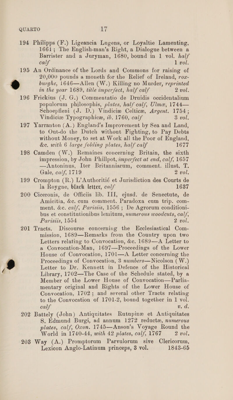 194 Philipps (F.) Ligeancia Lugens, or Loyaltie Lamenting, 1661; The English-man’s Right, a Dialogue between a Barrister and a Juryman, 1680, bound in 1 vol. half calf 1 vol. 195 An Ordinance of the Lords and Commons for raising of 20,000 pounds a moneth for the Relief of Ireland, roz- @ burghe, 1646—Allen (W.) Killing no Murder, reprinted in the year 1689, trtle imperfect, half calf 2 vol. 196 Frickius (J. G.) Commentatio de Druidis occidentalium populorum philosophis, plates, half calf, Ulme, 1744— Schoepfleni (J. D.) Vindicie Celtice, Argent. 1754; Vindicize Typographice, 7b. 1760, calf 3 vol. 197 Yarranton (A.) England’s Improvement by Sea and Land, to Out-do the Dutch without Fighting, to Pay Debts without Money, to set at Work all the Poor of England, &amp;e. with 6 large folding plates, half calf 1677 198 Camden (W.) Remaines concerning Britain, the sixth impression, by John Phillpot, imperfect at end, calf, 1657 —Antoninus, Iter Britanniarum, comment. illust. T. Gale, calf, 1719 2 vol. 199 Crompton (R.) L’Authoritié et Jurisdiction des Courts de la Roygne, black letter, calf 1637 200 Ciceronis, de Officiis lib. III, ejusd. de Senectute, de Amicitia, &amp;c. cum comment. Paradoxa cum trip. com- ment. &amp;c. calf, Paristis, 1556 ; De Agrorum conditioni- bus et constitutionibus lemitum, numerous woodcuts, calf, Paristis, 1554 2 vol. 201 Tracts. Discourse concerning the Kcclesiastical Com- mission, 1689—Remarks from the Country upon two Letters relating to Convocation, &amp;c. 1689—A Letter to a Convocation-Man, 1697—Proceedings of the Lower House of Convocation, 1701—A Letter concerning the @ Proceedings of Convocation, 3 numbers—Nicolson ( W.) Z Letter to Dr. Kennett in Defence of the Historical Library, 1702—The Case of the Schedule stated, by a Member of the Lower House of Convocation— Parlia- mentary original and Rights of the Lower House of Convocation, 1702; and several other Tracts relating to the Convocation of 1701-2, bound together in 1 vol. calf ©. d. 202 Battely (John) Antiquitates Rutupine et Antiquitates S. Edmund Burgi, ad annum 1272 reducte, numerous plates, calf, Oxon. 1745—Anson’s Voyage Round the World in 1740-44, with 42 plates, calf, 1767 2 vol. 208 Way (A.) Promptoram Parvulorum sive Clericorum, Lexicon Anglo-Latinum princeps, 3 vol. 1843-65