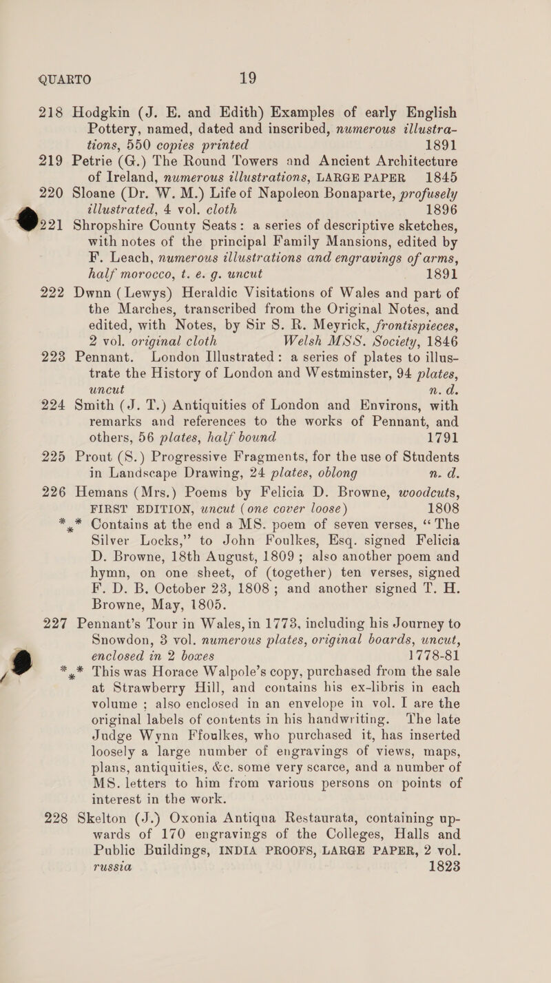 218 219 220 Oo 222 2238 224 225 226 227 228 Hodgkin (J. E. and Edith) Examples of early English Pottery, named, dated and inscribed, numerous tllustra- tions, 550 copies printed 1891 Petrie (G.) The Round Towers and Ancient Architecture of Ireland, numerous illustrations, LARGE PAPER 1845 Sloane (Dr. W. M.) Life of Napoleon Bonaparte, profusely tllustrated, 4 vol. cloth 1896 Shropshire County Seats: a series of descriptive sketches, with notes of the principal Family Mansions, edited by F. Leach, numerous illustrations and engravings of arms, half morocco, t. é. g. uncut 1891 Dwnn (Lewys) Heraldic Visitations of Wales and part of the Marches, transcribed from the Original Notes, and edited, with Notes, by Sir S. R. Meyrick, frontispieces, 2 vol. original cloth Welsh MSS. Society, 1846 Pennant. London Illustrated: a series of plates to illus- trate the History of London and Westminster, 94 plates, uncut n.d. Smith (J. T.) Antiquities of London and Environs, with remarks and references to the works of Pennant, and others, 56 plates, half bound 1791 Prout (S.) Progressive Fragments, for the use of Students in Landscape Drawing, 24 plates, oblong n. d. Hemans (Mrs.) Poems by Felicia D. Browne, woodcuts, FIRST EDITION, wncut (one cover loose) 1808 Silver Locks,” to John Foulkes, Esq. signed Felicia D. Browne, 18th August, 1809; also another poem and hymn, on one sheet, of (together) ten verses, signed F. D. B. October 23, 1808; and another signed T. H. Browne, May, 1805. Pennant’s Tour in Wales, in 1773, including his Journey to Snowdon, 38 vol. numerous plates, original boards, uncut, enclosed in 2 boxes 1778-81 at Strawberry Hill, and contains his ex-libris in each volume ; also enclosed in an envelope in vol. I are the original labels of contents in his handwriting. The late Judge Wyna Ffoulkes, who purchased it, has inserted loosely a large number of engravings of views, maps, plans, antiquities, &amp;c. some very scarce, and a number of MS. letters to him from various persons on points of interest in the work. Skelton (J.) Oxonia Antiqua Restaurata, containing up- wards of 170 engravings of the Colleges, Halls and Public Buildings, INDIA PROOFS, LARGE PAPER, 2 vol. russia 1823
