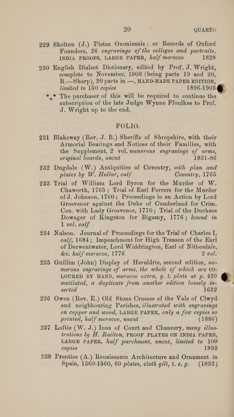 229 230 im 231 232 233 234 235 236 237 238 20 ; QUARTO Skelton (J.) Pietas Oxoniensis: or Records of Oxford Founders, 26 engravings of the colleges and portraits, INDIA PROOFS, LARGE PAPER, half morocco 1828 complete to November, 1903 (being parts 19 and 20, R.—Sharp), 20 parts in —, HAND-MADE PAPER EDITION, limited to 150 copies 1896- 1903 * The purchaser of this will be required to continue the subscription of the late Judge Wynne Ffoulkes to Prof. J. Wright up to the end. FOLIO. Blakeway (Rev. J. B.) Sheriffs of Shropshire, with their Armorial Bearings and Notices of their Families, with the Supplement, 2 vol. numerous engravings of arms, original boards, uncut 1831-86 Dugdale (W.) Antiquities of Coventry, with plan and plates by W. Hollar, calf Coventry, 1765 Trial of William Lord Byron for the Murder of W. Chaworth, 1765 ; Trial of Karl Ferrers for the Murder of J. Johnson, 1760; Proceedings in an Action by Lord Grosvenor against the Duke of Cumberland for Crim. Con. with Lady Grosvenor, 1770; Trial of the Duchess Dowager of Kingston for Bigamy, 1776; bound in 1 vol. calf Nalson. Journal of Proceedings for the Trial of Charles I, calf, 1684; Impeachment for High Treason of the Earl of Derwentwater, Lord Widdrington, Earl ot Nithesdale, &amp;ec. half morocco, 1776 2 vol. Guillim (John) Display of Heraldrie, second edition, nu- merous engravings of arms, the whole of which are 0o- LOURED BY HAND, morocco extra, g. t. plate at p. 420 mutilated, a duplicate from another edition loosely in- serted 1632 Owen (Rev. E.) Old Stone Crosses of the Vale of Clwyd and neighbouring Parishes, illustrated with engravings on copper and wood, LARGE PAPER, only a few copies so printed, half morocco, uncut (1886) Loftie (W. J.) Inns of Court and Chancery, many illus- trations by H. Railton, PROOF PLATES ON INDIA PAPER, LARGE PAPER, half parchment, uncut, limited to 100 copies 1893 Prentice (A.) Renaissance Architecture and Ornament in Spain, 1500-1560, 60 plates, cloth gilt, t.e.g. (1893)  L