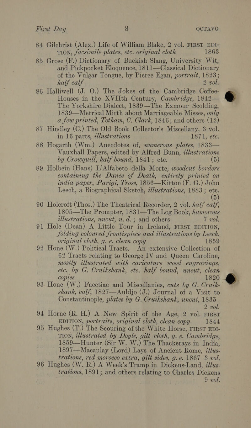 84 85 86 90 91 93 94 96 Gilchrist (Alex.) Life of William Blake, 2 vol. FIRST EDI- TION, facsimile plates, etc. original cloth 1863 Grose (F.) Dictionary of Buckish Slang, University Wit, and Pickpocket Eloquence, 1811—Classical Dictionary of the Vulgar Tongue, by Pierce Egan, portrazt, 1823; half calf 2 vol. Halliwell (J. O.) The Jokes of the Cambridge Coffee- Houses in the XVIIth Century, Cambridge, 1842— The Yorkshire Dialect, 1839—The Exmour Scolding, 1839—Metrical Mirth about Marriageable Misses, only a few printed, Totham, C. Clark, 1846; and others (12) Hindley (C.) The Old Book Collector’s Miscellany, 3 vol. in 16 parts, edlustrations 1871, ete. Hogarth (Wm.) Anecdotes of, nwmerous plates, 1833— Vauxhall Papers, edited by Alfred Bunn, ¢/lustrations by Crowquill, half bound, 1841 ; ete. (5) Holbein (Hans) L’Alfabeto della Morte, woodcut borders contaiming the Dance of Death, entirely printed on india paper, Parigt, Tross, 1856—Kitton (F. G.) John Leech, a Biographical Sketch, zlustrations, 1883 ; ye 5 Holcroft (Thos.) The Theatrical Recorder, 2 vol. half calf, 1805—The Prompter, 1831—The Log Book, humorous illustrations, uncut, n.d.; and others 7 vol. Hole (Dean) A Little Tour in Ireland, FIRST EDITION, Jolding coloured frontispiece and illustrations by Leech, original cloth, g. e. clean copy 1859 62 Tracts relating to George IV and Queen Caroline, mostly illustrated with caricature wood engravings, etc. by G. Cruikshank, ete. half bound, uncut, clean copies 1820 Hone (W.) Facetiae and Miscellanies, cuts by G. Cruik- shank, calf, 1827—Auldjo (J.) Journal of a Visit to Constantinople, plates by G. Cruikshank, uncut, 1835 2 vol. Horne (R. H.) A New Spirit of the Age, 2 vol. FIRST EDITION, portraits, original cloth, clean copy 1844 Hughes (T.) The Scouring of the White Horse, FIRST EDI- TION, illustrated by Doyle, gilt cloth, g. e. Cambridge, 1859—Hunter (Sir W. W.) The Thackerays in India, 1897—Macaulay (Lord) Lays of Ancient Rome, ¢/lus- trations, red morocco extra, gilt sides, g.e. 1867 8 vol. Hughes (W. R.) A Week’s Tramp in Dickens-Land, ¢//us- trations, 1891; and others relating to Charles Dickens