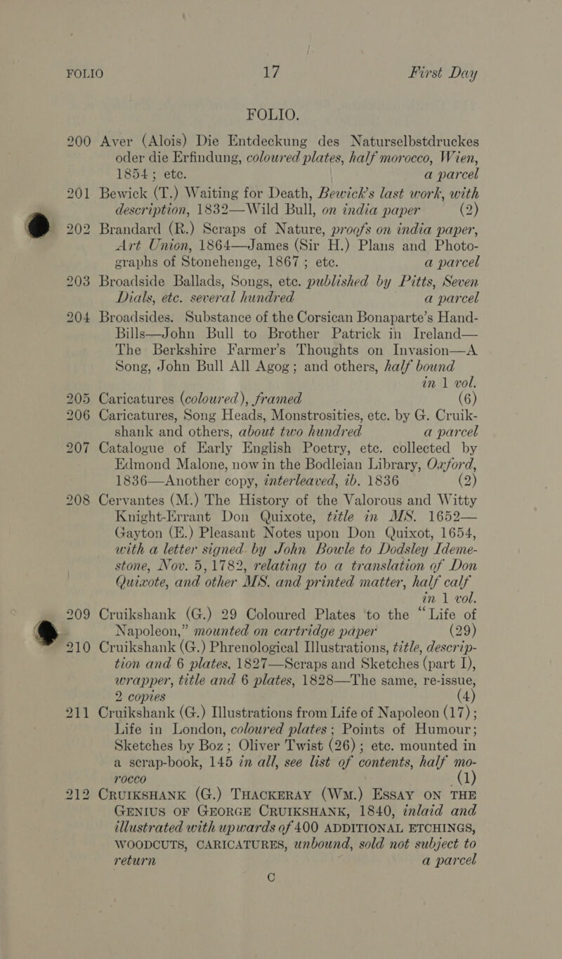FOLIO. 200 Aver (Alois) Die Entdeckung des Naturselbstdruckes oder die Erfindung, coloured plates, half morocco, Wien, 1854 ; ete. a parcel 201 Bewick (T.) Waiting for Death, Bewick’s last work, with description, 1832—Wild Bull, on india paper (2) 202 Brandard (R.) Scraps of Nature, proofs on india paper, Art Union, 1864—James (Sir H.) Plans and Photo- graphs of Stonehenge, 1867 ; ete. a parcel 203 Broadside Ballads, Songs, ete. published by Pitts, Seven Dials, etc. several hundred a parcel 204 Broadsides. Substance of the Corsican Bonaparte’s Hand- Bills—John Bull to Brother Patrick in Ireland— The Berkshire Farmer’s Thoughts on Invasion—A Song, John Bull All Agog; and others, half bound in 1 vol. 205 Caricatures (coloured), framed (6) 206 Caricatures, Song Heads, Monstrosities, etc. by G. Cruik- shank and others, about two hundred a parcel 207 Catalogue of Early English Poetry, ete. collected by Edmond Malone, now in the Bodleian Library, Ozford, 1836—Another copy, énterleaved, ib. 1836 (2) 208 Cervantes (M.) The History of the Valorous and Witty Knight-Errant Don Quixote, title in MS. 1652— Gayton (E.) Pleasant Notes upon Don Quixot, 1654, with a letter signed. by John Bowle to Dodsley Ideme- stone, Nov. 5,1782, relating to a translation of Don Quixote, and other MS. and printed matter, half calf in 1 vol. 209 Cruikshank (G.) 29 Coloured Plates ‘to the “Life of 210 Cruikshank (G.) Phrenological Illustrations, title, descrip- tion and 6 plates, 1827—Scraps and Sketches (part I), wrapper, title and 6 plates, 1828—The same, re-issue, 2 copies (4) 211 Cruikshank (G.) Illustrations from Life of Napoleon (17) ; Life in London, coloured plates; Points of Humour; Sketches by Boz; Oliver Twist (26); etc. mounted in a scrap-book, 145 in all, see list of contents, half mo- rocco 212 CrurksHANK (G.) THACKERAY (Wm.) ESSAY ON THE GENIUS OF GEORGE CRUIKSHANK, 1840, znlaid and illustrated with upwards of 400 ADDITIONAL ETCHINGS, WOODCUTS, CARICATURES, unbound, sold not subject to return a parcel C