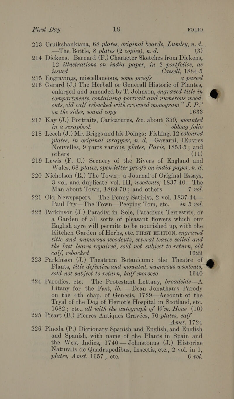 Cruikshankiana, 68 plates, original boards, Lumley, n. d.. —The Bottle, 8 plates (2 copies), n. d. (3) Dickens. Barnard (F.) Character Sketches from Dickens, 12 illustrations on india paper, in 2 portfolios, as issued Cassell, 1884-5 Gerard (J.) The Herball or Generall Historie of Plantes, enlarged and amended by T. Johnson, engraved title in compartments, containing portrait and numerous wood- cuts, old calf rebacked with crowned monogram “ J. P.” on the sides, sound copy 1633 Kay (J.) Portraits, Caricatures, &amp;c. about 350, mounted in a scrapbook oblong folio Leech (J.) Mr. Briggs and his Doings: Fishing, 12 coloured plates, in original wrapper, n. d.—Gavarni, Cuvres Nouvelles, 9 parts various, plates, Paris, 1853-5; and others (11) Lewis (F. C.) Scenery of the Rivers of England and Wales, 68 plates, open-letter proofs on india paper, n. d. Nicholson (R.) The Town: a Journal'of Original Essays, 3 vol. and duplicate vol. III, woodcuts, 1837-40—The Man about Town, 1869-70 ; and others 7 vol. Old Newspapers. The Penny Satirist, 2 vol. 1837-44— Paul Pry—The Town—Peeping Tom, etc. 2m 5 vol. Parkinson (J.) Paradisi in Sole, Paradisus Terrestris, or a Garden of all sorts of pleasant flowers which our English ayre will permitt to be nourished up, with the Kitchen Garden of Herbs, etc. FIRST EDITION, engraved title and numerous woodcuts, several leaves soiled and the last leaves repaired, sold not subject to return, old calf, rebacked 1629 Parkinson (J.) Theatrum Botanicum: the Theatre of Plants, title defective and mounted, numerous woodcuts, — sold not subject to return, half morocco 1640 Parodies, etc. The Protestant Lettany, broadside—A Litany for the Fast, 7b. — Dean Jonathan’s Parody on the 4th chap. of Genesis, 1729—Account of the Tryal of the Dog of Heriot’s Hospital in Scotland, ete. 1682; etc., all with the autograph of Wm. Hone (10) Picart (B.) Pierres Antiques Gravées, 70 plates, calf Amst. 1724 Pineda (P.) Dictionary Spanish and English, and English and Spanish, with name of the Plants in Spain and the West Indies, 1740—Johnstonus (J.) Historiae Naturalis de Quadrupedibus, Insectis, etc., 2 vol. in 1,