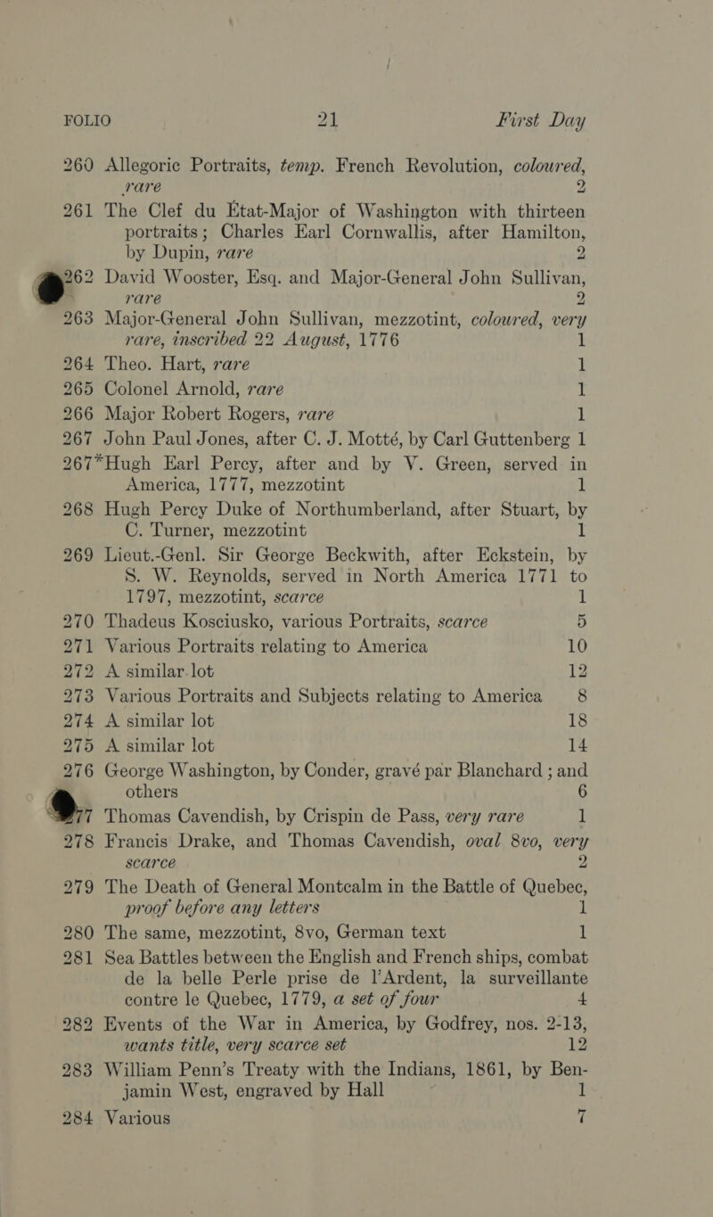 260 Allegoric Portraits, temp. French Revolution, coloured, rare 2 261 The Clef du Etat-Major of Washington with thirteen portraits; Charles Earl Cornwallis, after Hamilton, by Dupin, rare 2 oe David Wooster, Esq. and Major-General John Sullivan, m rare 2 263 Major-General John Sullivan, mezzotint, coloured, very rare, inscribed 22 August, 1776 1 264 Theo. Hart, raze | 1 265 Colonel Arnold, rare 1 266 Major Robert Rogers, rare 1 267 John Paul Jones, after C. J. Motté, by Carl Guttenberg 1 267*Hugh Earl Percy, after and by V. Green, served in America, 1777, mezzotint 1 268 Hugh Percy Duke of Northumberland, after Stuart, by C. Turner, mezzotint 1 269 Lieut.-Genl. Sir George Beckwith, after Eckstein, by S. W. Reynolds, served in North America 1771 to 1797, mezzotint, scarce (3 270 Thadeus Kosciusko, various Portraits, scarce 5 271 Various Portraits relating to America 10 272 A similar. lot 12 273 Various Portraits and Subjects relating to America 8 274 A similar lot 18 275 A similar lot 14 276 George Washington, by Conder, gravé par Blanchard ; and .\ others 6 “9777 Thomas Cavendish, by Crispin de Pass, very rare 1 278 Francis Drake, and Thomas Cavendish, oval 8vo, very scarce 2 279 The Death of General Montcalm in the Battle of Quebec, proof before any letters 1 280 The same, mezzotint, 8vo, German text 1 281 Sea Battles between the English and French ships, combat de la belle Perle prise ‘cli Ardent, la surveillante contre le Quebec, 1779, @ set of four 4 282 Events of the War in America, by Godfrey, nos. 2-13, wants title, very scarce set 12 283 William Penn’s Treaty with the Indians, 1861, by Ben- jamin West, engraved by Hall 1 284 Various t