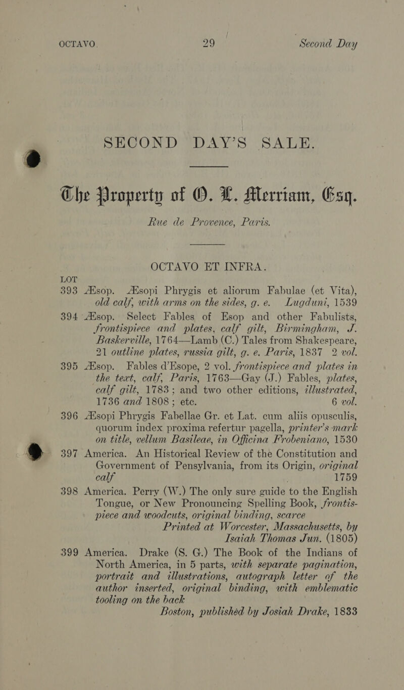SECOND DAY’S SALE. LOT 393 394 395 396 397 398 399 Rue de Provence, Paris. OCTAVO ET INFRA. AXsop. Alsopi Phrygis et aliorum Fabulae (et Vita), old calf, with arms on the sides, g.e. Lugduni, 1539 ZEesop. Select Fables of Esop and other Fabulists, Frontispiece and plates, calf gilt, Birmingham, J. Baskerville, 1764—Lamb (C.) Tales from Shakespeare, 21 outline plates, russia gilt, g. e. Paris, 1837 2 vol. ZKsop. Fables d’Esope, 2 vol. frontispiece and plates in the text, calf, Paris, 1763—Gay (J.) Fables, plates, calf gilt, 1783; and two other editions, 7lustrated, 1736 and 1808 ; ete. 6 vol. ZKsopi Phrygis Fabellae Gr. et Lat. cum aliis opusculis, quorum index proxima refertur pagella, printer’s mark on title, vellum Basileae, in Officina Frobeniano, 1530 America. An Historical Review of the Constitution and Government of Pensylvania, from its Origin, orginal calf 1759 America. Perry (W.) The only sure guide to the English Tongue, or New Pronouncing Spelling Book, frontis- piece and woodcuts, original binding, scarce Printed at Worcester, Massachusetts, by Isaiah Thomas Jun. (1805) America. Drake (S. G.) The Book of the Indians of North America, in 5 parts, with separate pagination, portrait and illustrations, autograph letter of the author inserted, original binding, with emblematic tooling on the back Boston, publishéd by Josiah Drake, 1833