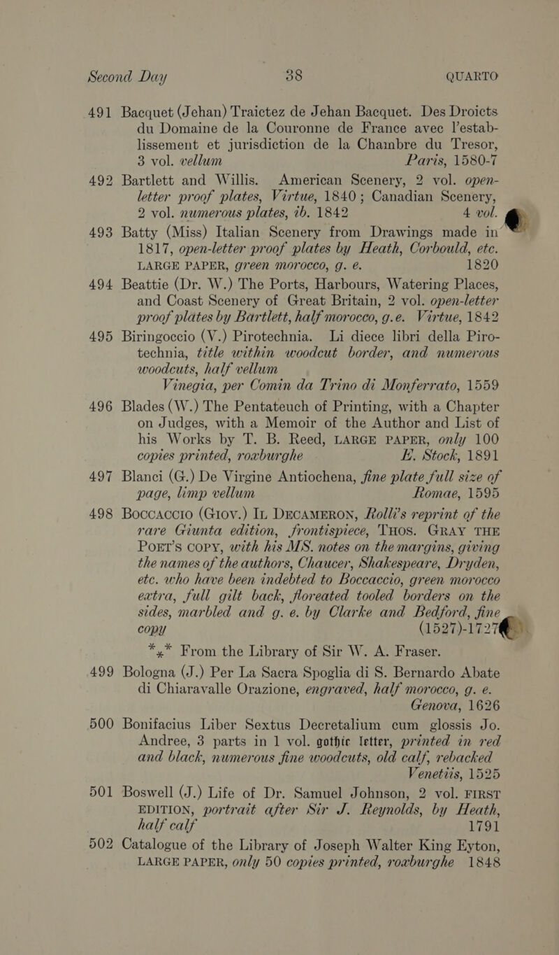 AQ] 494 495 496 498 499 500 501 502 Bacquet (Jehan) Traictez de Jehan Bacquet. Des Droicts du Domaine de la Couronne de France avec |’estab- lissement et jurisdiction de la Chainbre du Tresor, 3 vol. vellum Paris, 1580-7 Bartlett and Willis. American Scenery, 2 vol. open- letter proof plates, Virtue, 1840; Canadian Scenery, 2 vol. numerous plates, 1b. 1842 4 vol. ge Batty (Miss) Italian Scenery from Drawings made in’ 1817, open-letter proof plates by Heath, Corbould, ete. LARGE PAPER, green morocco, g. é. 1820 Beattie (Dr. W.) The Ports, Harbours, Watering Places, and Coast Scenery of Great Britain, 2 vol. open-letter proof plates by Bartlett, half morocco, g.e. Virtue, 1842 Biringoccio (V.) Pirotechnia. Li diece libri della Piro- technia, title within woodcut border, and numerous woodcuts, half vellum Vinegia, per Comin da Trino di Monferrato, 1559 Blades (W.) The Pentateuch of Printing, with a Chapter on Judges, with a Memoir of the Author and List of his Works by T. B. Reed, LARGE PAPER, only 100 copies printed, roxburghe E. Stock, 1891 Blanci (G.) De Virgine Antiochena, fine plate full size of page, limp vellum Romae, 1595 Boccaccio (Giov.) In DecamEron, Roll’s reprint of the rare Giunta edition, frontispiece, THOS. GRAY THE PoEt’s Copy, with his MS. notes on the margins, giving the names of the authors, Chaucer, Shakespeare, Dryden, etc. who have been indebted to Boccaccio, green morocco extra, full gilt back, floreated tooled borders on the sides, marbled and g. e. by Clarke and Bedford, fine copy (1527)-1727 *,* From the Library of Sir W. A. Fraser. Bologna (J.) Per La Sacra Spoglia di S. Bernardo Abate di Chiaravalle Orazione, engraved, half morocco, g. e. Genova, 1626 Bonifacius Liber Sextus Decretalium cum glossis Jo. Andree, 3 parts in 1 vol. gothic letter, printed in red and black, numerous fine woodcuts, old calf, rebacked Venetits, 1525 Boswell (J.) Life of Dr. Samuel Johnson, 2 vol. FIRST EDITION, portrait after Sir J. Reynolds, by Heath, half calf 1791 Catalogue of the Library of Joseph Walter King Eyton, LARGE PAPER, only 50 copies printed, roxburghe 1848