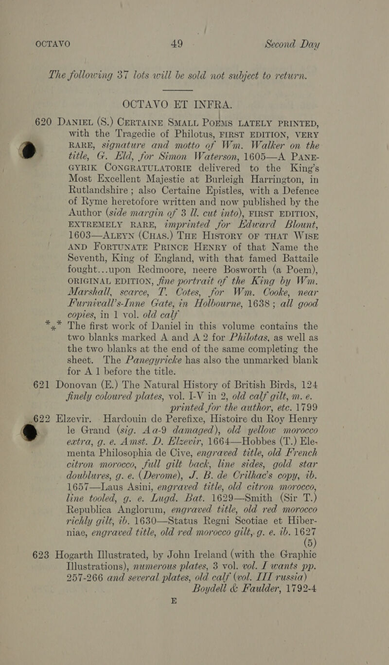 OCTAVO ET INFRA. with the Tragedie of Philotus, FIRST EDITION, VERY RARE, signature and motto of Wm. Walker on the title, G. Eid, for Simon Waterson, 1605—A PANrE- GYRIK CONGRATULATORIE delivered to the King’s Most Excellent Majestie at Burleigh Harrington, in Rutlandshire ; also Certaine Epistles, with a Defence of Ryme heretofore written and now published by the Author (side margin of 3 Ul. cut into), FIRST EDITION, EXTREMELY RARE, imprinted for Kdward Blount, 1603—ALEYN (CHAS.) THE HiIstoRY OF THAT WISE AND FORTUNATE PRINCE HENRY of that Name the Seventh, King of England, with that famed Battaile fought...upon Redmoore, neere Bosworth (a Poem), ORIGINAL EDITION, fine portrait of the King by Wm. Marshall, scarce, T. Cotes, for Wm. Oooke, near Furnivall’s-Inne Gate, in Holbourne, 1638; all good copies, in 1 vol. old calf The first work of Daniel in this volume contains the two blanks marked A and A 2 for Philotas, as well as the two blanks at the end of the same completing the sheet. The Panegyricke has also the unmarked blank for A 1 before the title. jinely coloured plates, vol. I-V in 2, old calf gilt, m. e. printed for the author, etc. 1799 le Grand (sig. Aa-9 damaged), old yellow morocco extra, g. e. Amst. D. Elzevir, 1664—Hobbes (T.) Ele- menta Philosophia de Cive, engraved title, old French citron morocco, full gilt back, line sides, gold star doublures, g. e. (Derome), J. B. de Crilhac’s copy, ib. 1657—Laus Asini, engraved title, old citron morocco, line tooled, g. e. Lugd. Bat. 1629—Smith (Sir T.) Republica Anglorum, engraved title, old red morocco richly gilt, 2b. 1630—Status Regni Scotiae et Hiber- niae, engraved title, old red morocco gilt,.g. e. ib. meh 5 Illustrations), nwmerous plates, 3 vol. vol. [ wants pp. 257-266 and several plates, old calf (vol. IIT russia) Boydell & Faulder, 1792-4 E
