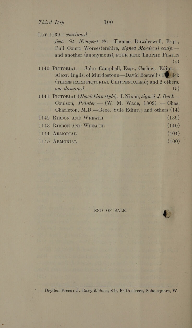 Lot 1139—continued. ere | fect. Gt. Newport St.—Thomas Dowdeswell, Esqr., Pull Court, Worcestershire, signed Mordecai sculp.— and another (anonymous), FOUR FINE TROPHY PLATES | (4) 1140 PicroriaAL. John Campbell, Esqr., Cashier, Edinr.— Alexr. Inglis, of Murdostoun—David Boswell’s P@-ick (THREE RARE PICTORIAL CHIPPENDALES); and 2 others, one damaged (5) 1141 Picrorian (Bewickian style). J. Nixon, signed J. Buck— Coulson, Printer — (W. M. Wade, 1809) — Chas: Charleton, M.D.—Geoe. Yule Edinr. ; and others (14) 1142 RreBon AND WREATH (139) 1143 Rrepon AND WREATH (140) 1144 ARMORIAL (404) 1145 ARMORIAL (400) END OF SALE. i  Dryden Press: J. Davy &amp; Sons, 8-9, Frith-street, Soho-square, W.