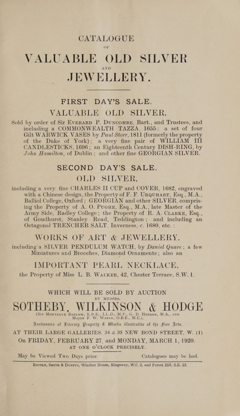 CATALOGUE OF VALUABLE OLD SILVER AND JEWELLERY. FIRST DAY’S SALE. VALUABLE OLD SILVER, Sold by order of Sir Everard P. DuncomBgE, Bart., and Trustees, and including a COMMONWEALTH TAZZA, 1655; a set of four Gilt WARWICK VASES by Paul Storr, 1811 (formerly the property of the Duke of York); a very fine pair- of WILLIAM III CANDLESTICKS, 1696; an Eighteenth Century DISH-RING, by John Hamilton, of Dublin; and other fine GEORGIAN SILVER. SECOND DAY’S SALE. OLD SILVER, including a very fine CHARLES II CUP and COVER, 1682, engraved with a Chinese design, the Property of F. F. URquHart, Esq., M.A., Balliol College, Oxford; GEORGIAN and other SILVER, compris- ing the Property of A. O. Pucun, Esq., M.A., late Master of the Army Side, Radley College; the Property of R. A. CLARKE, Esq., of Goudhurst, Stanley Road, Teddington; and including an Octagonal TRENCHER SALT, Inverness, c. 1680, ete. : WORKS OF ART &amp; JEWELLERY, including a SILVER PENDULUM WATCH, by Daniel Quare; a few Miniatures and Brooches, Diamond Ornaments; also an IMPORTANT PEARL NECKLACE, the Property of Miss L. B. WaLKsr, 42, Chester Terrace, S.W. 1. WHICH WILL BE SOLD BY AUCTION BY MESSRS. SOTHEBY, WILKINSON &amp; HODGE (Sir MontTaGue Bartow, K.B.E., LL.D., M.P., G..D. Hopson, M.A., AND Major F. W. WarreE, O.B.E., M.C.), Auctioneers of iterary Property &amp; Wlorks illustrative of the Hine Arts, AT THEIR LARGE GALLERIES, 34 &amp; 35 NEW BOND STREET, W. (1) On FRIDAY, FEBRUARY 27, and MONDAY, MARCH 1, 1920. AT ONE O’CLOCK PRECISELY. May be Viewed Two Days prior. Catalogues may be had. RIDDLE, Smita &amp; DurFus, Windsor House, Kingsway, W.C. 2, and Forest Hill, S.E, 23,