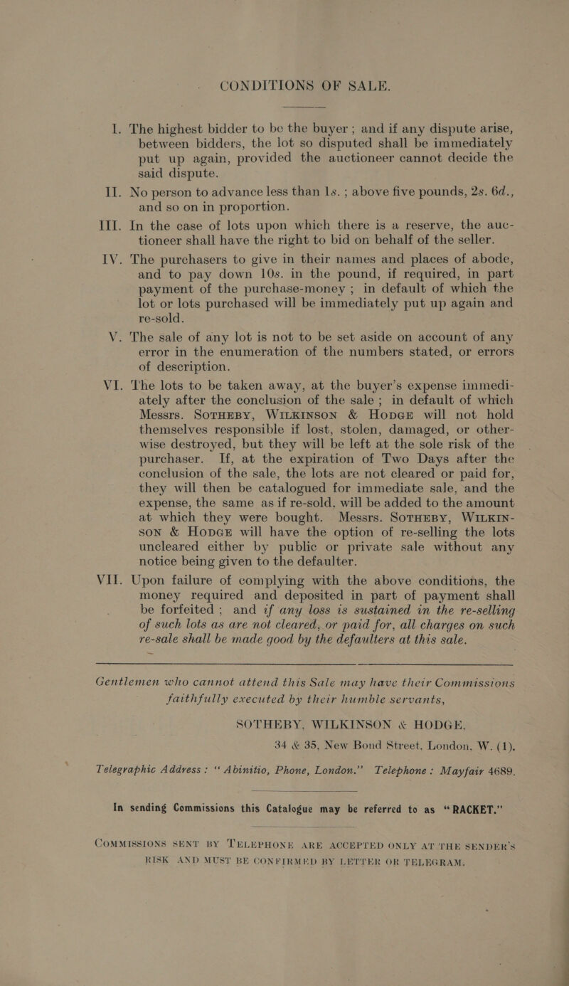 CONDITIONS OF SALE. I. The highest bidder to be the buyer ; and if any dispute arise, between bidders, the lot so disputed shall be immediately put up again, provided the auctioneer cannot decide the said dispute. Il. No person to advance less than ls. ; above five pounds, 2s. 6d., and so on in proportion. III. In the case of lots upon which there is a reserve, the auc- tioneer shall have the right to bid on behalf of the seller. IV. The purchasers to give in their names and places of abode, and to pay down 10s. in the pound, if required, in part payment of the purchase-money ; in default of which the lot or lots purchased will be immediately put up again and re-sold. V. The sale of any lot is not to be set aside on account of any error in the enumeration of the numbers stated, or errors of description. VI. The lots to be taken away, at the buyer’s expense immedi- ately after the conclusion of the sale ; in default of which Messrs. SOTHEBY, WILKINSON &amp; Hopce will not hold themselves responsible if lost, stolen, damaged, or other- wise destroyed, but they will be left at the sole risk of the purchaser. If, at the expiration of Two Days after the conclusion of the sale, the lots are not cleared or paid for, they will then be catalogued for immediate sale, and the expense, the same as if re-sold, will be added to the amount at which they were bought. Messrs. SorHeBy, WILKIN- son &amp; Hopce will have the option of re-selling the lots uncleared either by public or private sale without any notice being given to the defaulter. VII. Upon failure of complying with the above conditions, the money required and deposited in part of payment shall be forfeited ; and if any loss is sustained in the re-selling of such lots as are not cleared, or paid for, all charges on such re-sale shall be made good by the defaulters at this sale. Gentlemen who cannot attend this Sale may have their Commissions faithfully executed by their humble servants, SOTHEBY, WILKINSON &amp; HODGE, 34 &amp; 35, New Bond Street, London, W. (1). Telegraphic Address: ‘‘ Abinitio, Phone, London.” Telephone: Mayfair 4689.  In sending Commissions this Catalogue may be referred to as ‘“ RACKET.”  COMMISSIONS SENT BY TELEPHONE ARE ACCEPTED ONLY AT THE SENDER’S RISK AND MUST BE CONFIRMED BY LETTER OR TELEGRAM.