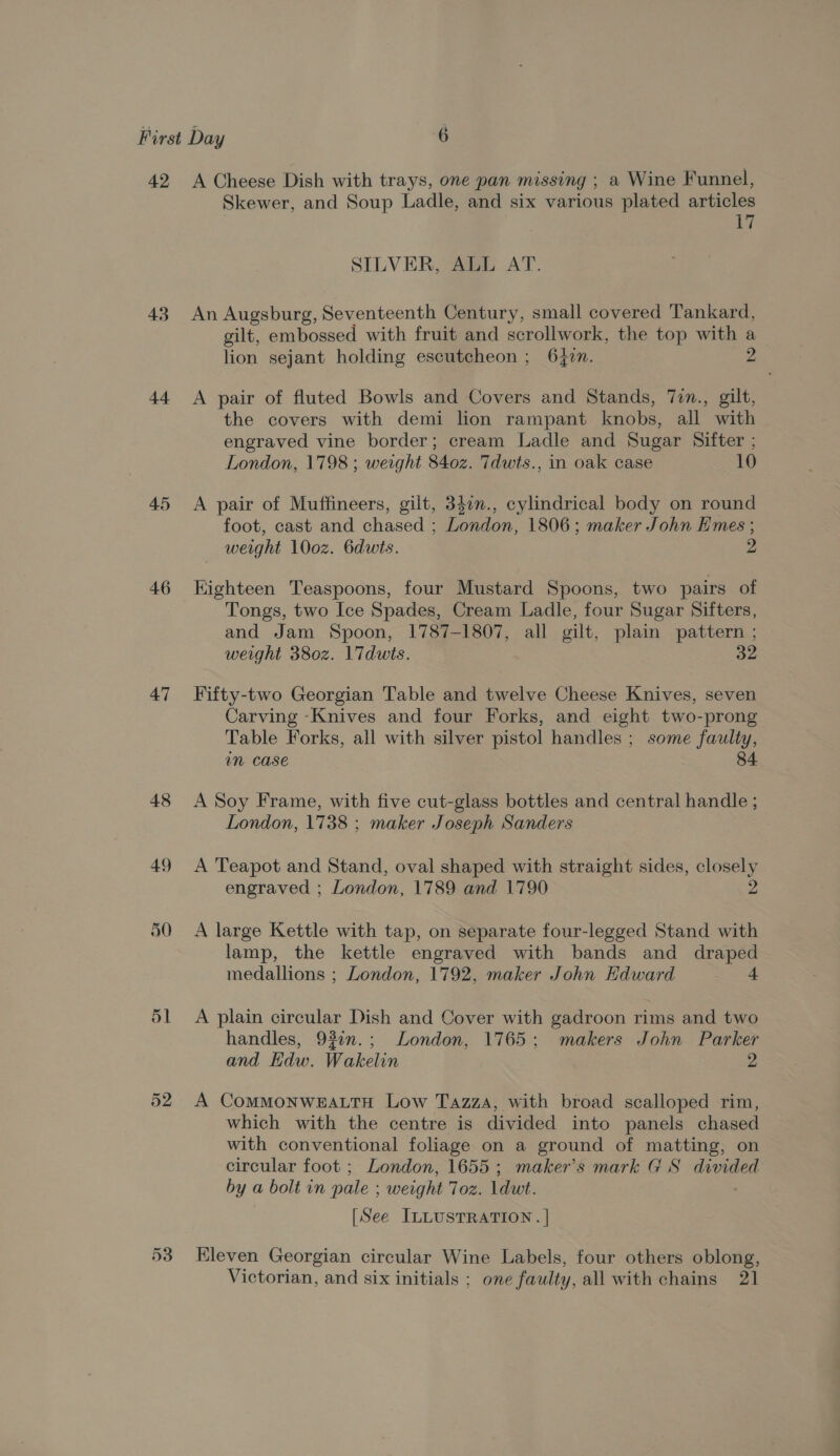 42 43 44 45 46 47 48 49 50 51 52 A Cheese Dish with trays, one pan missing ; a Wine Funnel, Skewer, and Soup Ladle, and six various plated articles te SILVER, ALL AT. An Augsburg, Seventeenth Century, small covered Tankard, gilt, embossed with fruit and scrollwork, the top with a lion sejant holding escutcheon ; 6 47n. A pair of fluted Bowls and Covers and Stands, 7in., gilt, the covers with demi lion rampant knobs, all with engraved vine border; cream Ladle and Sugar Sifter ; London, 1798 ; weight 8402. Tdwts., in oak case 10 A pair of Muffineers, gilt, 340n., cylindrical body on round foot, cast and chased : Deen. 1806; maker John Emes ; weight 100z. 6dwts. 2 Kighteen Teaspoons, four Mustard Spoons, two pairs of Tongs, two Ice Spades, Cream Ladle, four Sugar Sifters, and Jam Spoon, 1787-1807, all gilt, plain pattern ; weight 38o0z. 17duwts. 32 Fifty-two Georgian Table and twelve Cheese Knives, seven Carving -Knives and four Forks, and eight two-prong Table Forks, all with silver pistol handles ; some faulty, mM Case 84 A Soy Frame, with five cut-glass bottles and central handle ; London, 1738 ; maker Joseph Sanders A Teapot and Stand, oval shaped with straight sides, closely engraved ; London, 1789 and 1790 2 A large Kettle with tap, on separate four-legged Stand with lamp, the kettle engraved with bands and draped medallions ; London, 1792, maker John Edward 4 A plain circular Dish and Cover with gadroon rims and two handles, 93in.; London, 1765; makers John Parker and Edw. Wakelin 2 A ComMoNWEALTH Low Tazza, with broad scalloped rim, which with the centre is divided into panels chased with conventional foliage on a ground of matting, on circular foot ; London, 1655; maker's mark GS divided by a bolt in pale : weight 702. ldwt. [See ILLUSTRATION. | Kleven Georgian circular Wine Labels, four others oblong, Victorian, and six initials ; one faulty, all with chains 21