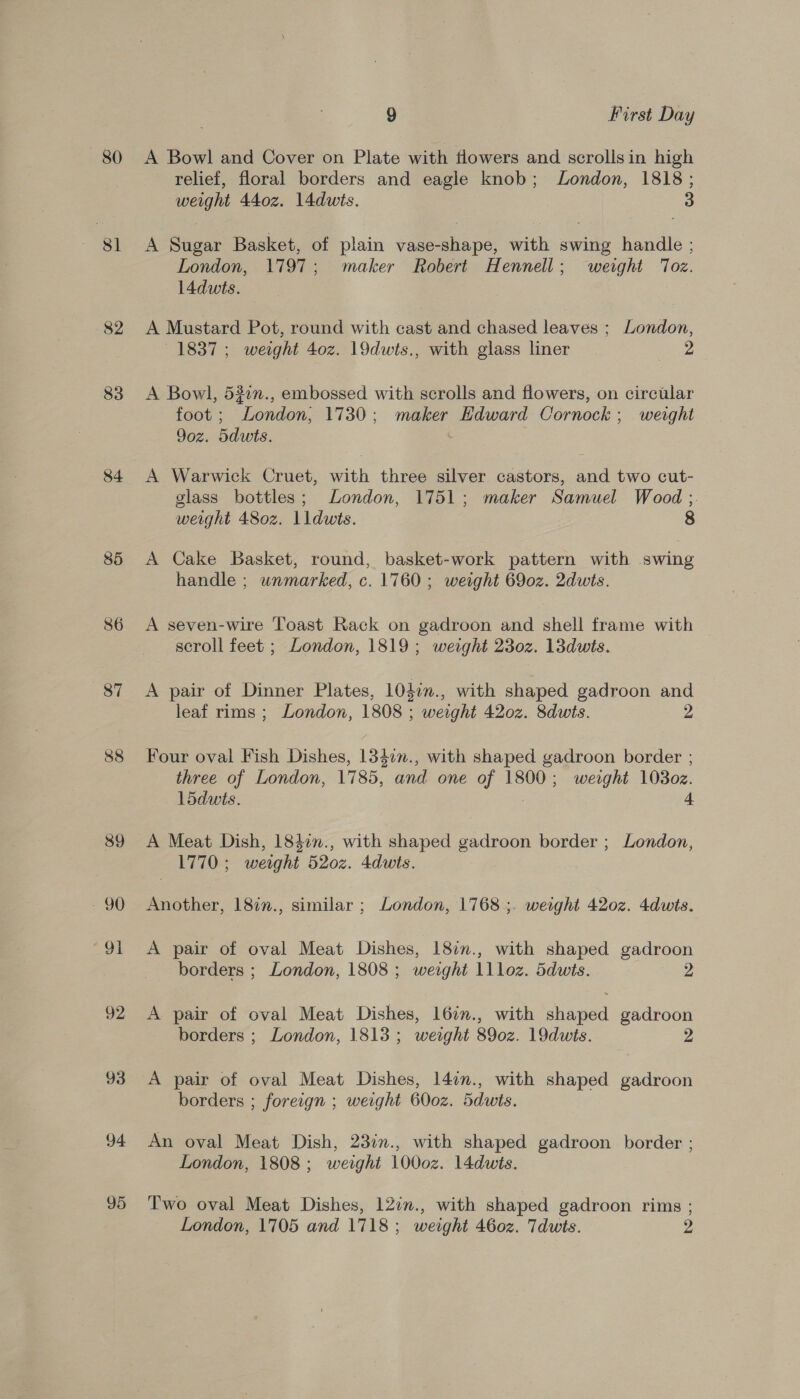 80 81 82 83 84 85 86 87 88 89 - 90 aot 92 93 94 95 9 First Day A Bowl and Cover on Plate with flowers and scrollsin high relief, floral borders and eagle knob; London, 1818; weight 440z. 14dwts. 3 A Sugar Basket, of plain vase-shape, with swing handle ; London, 1797; maker Robert Hennell; weight ‘Toz. l4dwts. A Mustard Pot, round with cast and chased leaves ; London, 1837; weight 40z. 19dwts., with glass liner 2 A Bowl, 52in., embossed with scrolls and flowers, on circular foot ; London, 1730; maker Edward Cornock ; weight 9oz. 5duwts. A Warwick Cruet, with three silver castors, and two cut- glass bottles; London, 1751; maker Samuel Wood ;. weight 480z. lldwts. 8 A Cake Basket, round, basket-work pattern with swing handle ; wnmarked, c. 1760 ; weight 69oz. 2dwts. A seven-wire Toast Rack on gadroon and shell frame with scroll feet ; London, 1819; weight 230z. 13dwts. A pair of Dinner Plates, 104in., with shaped gadroon and leaf rims ; London, 1808 ; weight 4202. Sdwts. 2 Four oval Fish Dishes, 1347n., with shaped gadroon border ; three of London, 1785, and one of 1800; weight 1030z. L5dwts. 4 A Meat Dish, 184in., with shaped gadroon border ; London, 1770 ; weight 520z. 4dwits. Another, 18in., similar ; London, 1768 ;. weight 420z. 4dwts. A pair of oval Meat Dishes, 187n., with shaped gadroon borders ; London, 1808 ; weight llloz. Sdwts. 2 A pair of oval Meat Dishes, 16in., with shaped. gadroon borders ; London, 1813; weight 890z. 19dwts. 2 A pair of oval Meat Dishes, 14in., with shaped gadroon borders ; foreign ; weight 600z. ddwts. An oval Meat Dish, 23in., with shaped gadroon border ; London, 1808; weight 1000z. 14dwits. Two oval Meat Dishes, 12in., with shaped gadroon rims ; London, 1705 and 1718; weight 460z. Tdwts. 2