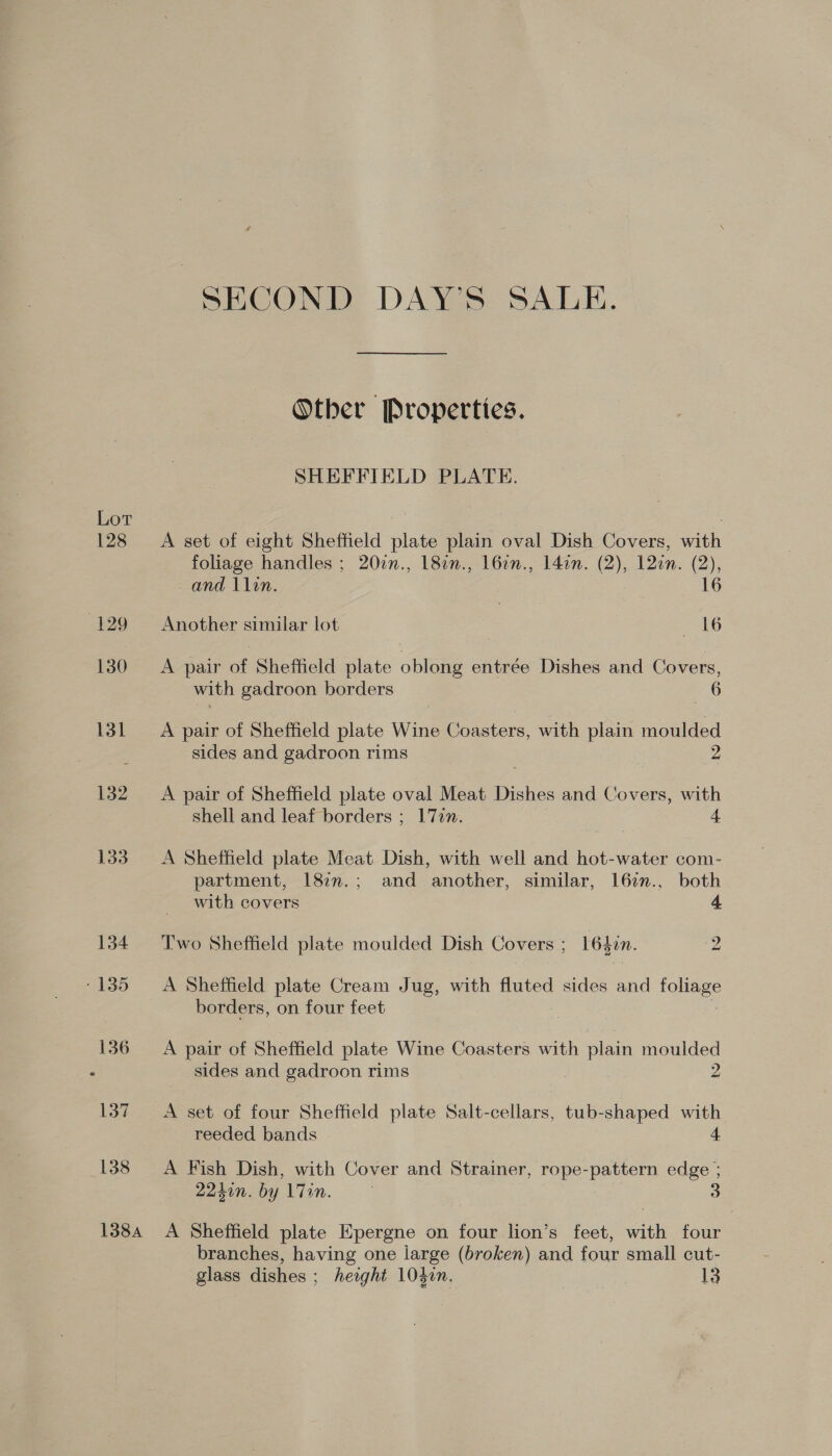 Lot 128 132 133 138 SECOND DAY’S SALE. Other Properties. SHEFFIELD PLATE. A set of eight Sheffield plate plain oval Dish Covers, with foliage handles ; 207n., 182n., 16in., l4in. (2), 12an. (2), and llin. 16 Another similar lot «(16 A pair of Sheffield plate i entrée Dishes and Covers, with gadroon borders 6 A pair of Sheffield plate Wine Coasters, with plain moulded sides and gadroon rims 2 A pair of Sheffield plate oval Meat Dishes and Covers, ay, shell and leaf borders ; 17in. A Sheffield plate Meat Dish, with well and hot-water com- partment, 187n.; and another, similar, 167n., both with covers 4 Two Sheffield plate moulded Dish Covers &gt; 16Lin. 2 A Sheffield plate Cream Jug, with fluted sides and tore borders, on four feet A pair of Sheffield plate Wine Coasters with plain moulded sides and gadroon rims 2 A set of four Sheffield plate Salt-cellars, tub-shaped ae reeded bands A Fish Dish, with Cover and Strainer, rope-pattern edge ; 224in. by Tin. . 3 branches, having one iarge (broken) and four small cut-