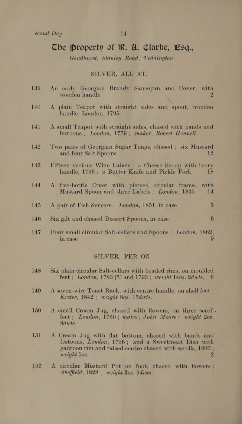 139 140 141 142 143 144 145 146 147 148 149 150 15] 152 Che Property of M. H. Clarke, Esq, Goudhurst, Stanley Road, Teddington. SILVER, ALL AT. An early Georgian Brandy Saucepan and Cover, with wooden handle ‘ 2 A plain Teapot with straight sides and spout, wooden handle, London, 1795 A small Teapot with straight sides, chased with bands and festoons ; London, 1779; maker, Robert Hennell Two pairs of Georgian Sugar Tongs, chased ; six Mustard and four Salt Spoons 12 Fifteen various Wine Labels ; a Cheese Scoop with ivory handle, 1796; a Butter Knife and Pickle Fork 18 A five-bottle Cruet with pierced circular frame, with Mustard Spoon and three Labels ; London, 1845 14 A pair of Fish Servers ; London, 1851, in case © 3 Six gilt and chased Dessert Spoons, in case 6 Four small circular Salt-cellars and Spoons ; London, 1862, in case 9 SILVER, PER OZ. Six plain circular Salt-cellars with beaded rims, on moulded feet ; London, 1783 (5) and 1793 ; weight 1402. 2dwts. 6 A seven-wire Toast Rack, with centre handle, on shell feet ; Hxeter, 1842; weight 80z. l5dwts. A small Cream Jug, chased with flowers, on three scroll. feet ; London, 1760; maker, John Moore; weight 2oz. Sdwts. A Cream Jug with flat bottom, chased with bands and festoons, London, 1796; and a Sweetmeat Dish with gadroon rim and raised centre chased with scrolls, 1800 ; weight 5oz. | 2 A circular Mustard Pot on foot, chased with flowers ; Sheffield, 1828 ; weight 30z. 9dwts, :