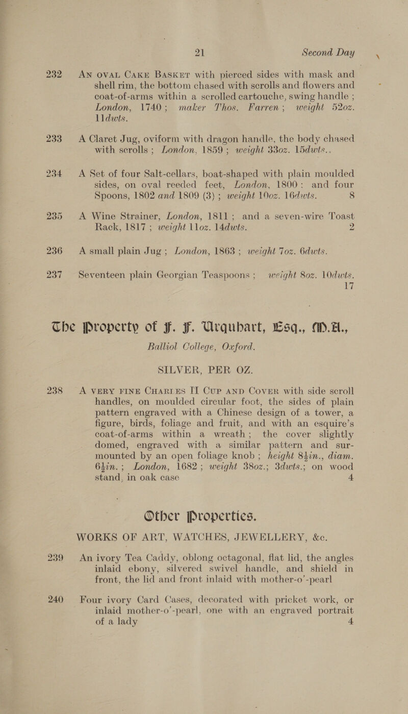 ai Second Day 232 AN OVAL CAKE BaSkur with pierced sides with mask and shell rim, the bottom chased with scrolls and flowers and coat-of-arms within a scrolled cartouche, swing handle ; London, 1740; maker Thos. Farren; weight 5202. lldwts. | 233 A Claret Jug, oviform with dragon handle, the body chased with scrolls ; London, 1859 ; weight 3302. L5dwts.. 234 &lt;A Set of four Salt-cellars, boat-shaped with plain moulded sides, on oval reeded feet, London, 1800: and four Spoons, 1802 and 1809 (3) ; weight 100z. 16dwts. 8 235 A Wine Strainer, London, 1811; and a seven-wire Toast Rack, 1817 ; werght lloz. 14dwts. 2 236 Asmall plain Jug; London, 1863 ; weight Toz. 6dwts. 237 Seventeen plain Georgian Teaspoons; weight 802. 10dwts. 17 Che Property of Ff. F. Urqubart, Lsq., M.z., Balliol College, Oxford. SILVER, PER OZ. 238 A VERY FINE CHAres IT Cup ann Cover with side scroll handles, on moulded circular foot, the sides of plain pattern engraved with a Chinese design of a tower, a figure, birds, foliage and fruit, and with an esquire’s coat-of-arms within a wreath; the cover slightly domed, engraved with a similar pattern and _ sur- mounted by an open foliage knob ; height 84in., diam. 6lin.; London, 1682; weight 380z.; 3dwts.; on wood stand, in oak case 4 Other Propertics. WORKS OF ART, WATCHES, JEWELLERY, &amp;c. 239 An ivory Tea Caddy, oblong octagonal, flat lid, the angles inlaid ebony, silvered swivel handle, and shield in front, the lid and front inlaid with mother-o’-pearl 240 Four ivory Card Cases, decorated with pricket work, or inlaid mother-o’-pearl, one with an engraved portrait