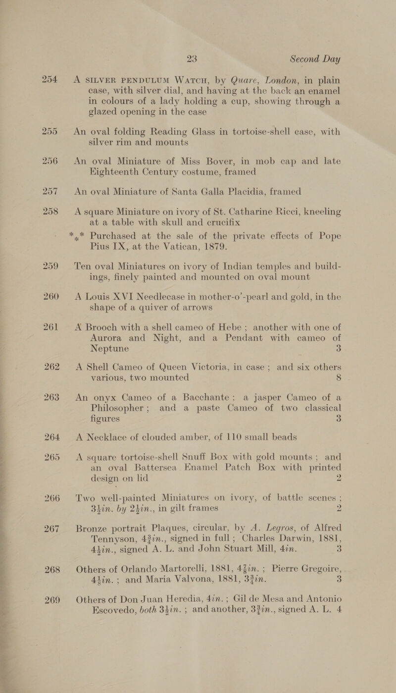 260 261 262 263 268 269 23 Second Day A SILVER PENDULUM WartcHu, by Quare, London, in plain case, with silver dial, and having at the back an enamel in colours of a lady holding a cup, showing through a glazed opening in the case An oval folding Reading Glass in tortoise-shell case, with silver rim and mounts An oval Miniature of Miss Bover, in mob cap and late Kighteenth Century costume, framed An oval Miniature of Santa Galla Placidia, framed A square Miniature on ivory of St. Catharine Ricci, kneeling at a table with skull and crucifix *..* Purchased at the sale of the private effects of Pope Pius IX, at the Vatican, 1879. Ten oval Miniatures on ivory of Indian temples and build- ings, finely painted and mounted on oval mount A Louis X VI Needlecase in mother-o’-pearl and gold, in the shape of a quiver of arrows A Brooch with a shell cameo of Hebe ; another with one of Aurora and Night, and a Pendant with cameo of Neptune 3 A Shell Cameo of Queen Victoria, in case ; and six others various, two mounted 8 An onyx Cameo of a Bacchante; a jasper Cameo of a Philosopher; and a paste Cameo of two classical figures 3 A Necklace of clouded amber, of 110 small beads A square tortoise-shell Snuff Box with gold mounts ; and an oval Battersea Enamel Patch Box with ee design on lid Two well-painted Miniatures on ivory, of battle scenes ; 3hin. by 2kin., in gilt frames Dy) Bronze portrait Plaques, circular, by A. Legros, of Alfred Tennyson, 43in., signed in full ; ‘Charles Darwin, 1881, 4din., signed A. L. and John Stuart Mill, don. 3 Others of Orlando Martorelli, 1881, 4g0n. ; Pierre Gregoire, 4tin. ; and Maria Valvona, 1881, 33en. 3 Others of Don Juan Heredia, 4in.; Gil de Mesa and Antonio