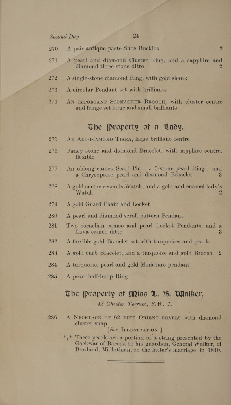 270 286 A pair antique paste Shoe Buckles 2 A pearl and diamond Cluster Ring, and a sapphire and diamond three-stone ditto A single-stone diamond Ring, with gold shank A circular Pendant set with brilliants AN IMPORTANT STOMACHER Broocu, with cluster centre and fringe set large and small brilliants The Property of a Lady. AN ALL-DIAMOND T1ARA, large brilliant centre Fancy stone and diamond Bracelet, with sapphire centre, flexible An oblong cameo. Scarf Pin ; a 5-stone pearl Ring; and- a Chrysoprase pearl and diamond Bracelet 3 A gold centre seconds. Watch, and a gold and enamel lady’s Watch 2 A gold Guard Chain and Locket A pearl and diamond scroll pattern Pendant Two cornelian cameo and pearl Locket Pendants, and a Lava cameo ditto 3 A flexible gold Bracelet set with turquoises and pearls A gold curb Bracelet, and a turquoise and gold Brooch 2 A turquoise, pearl and gold Miniature pendant A pearl half-hoop Ring Che Property of Miss LZ. WB. Wialker, 42 Chester Terrace, S.W. 1. A N&amp;CKLACE OF 62 FINE ORIENT PEARLS with diamond cluster snap [See ILLUSTRATION. | ** These pearls are a portion of a string presented by the Gaekwar of Baroda to his guardian, General Walker, of Bowland, Midlothian, on the latter’s marriage in 1810.