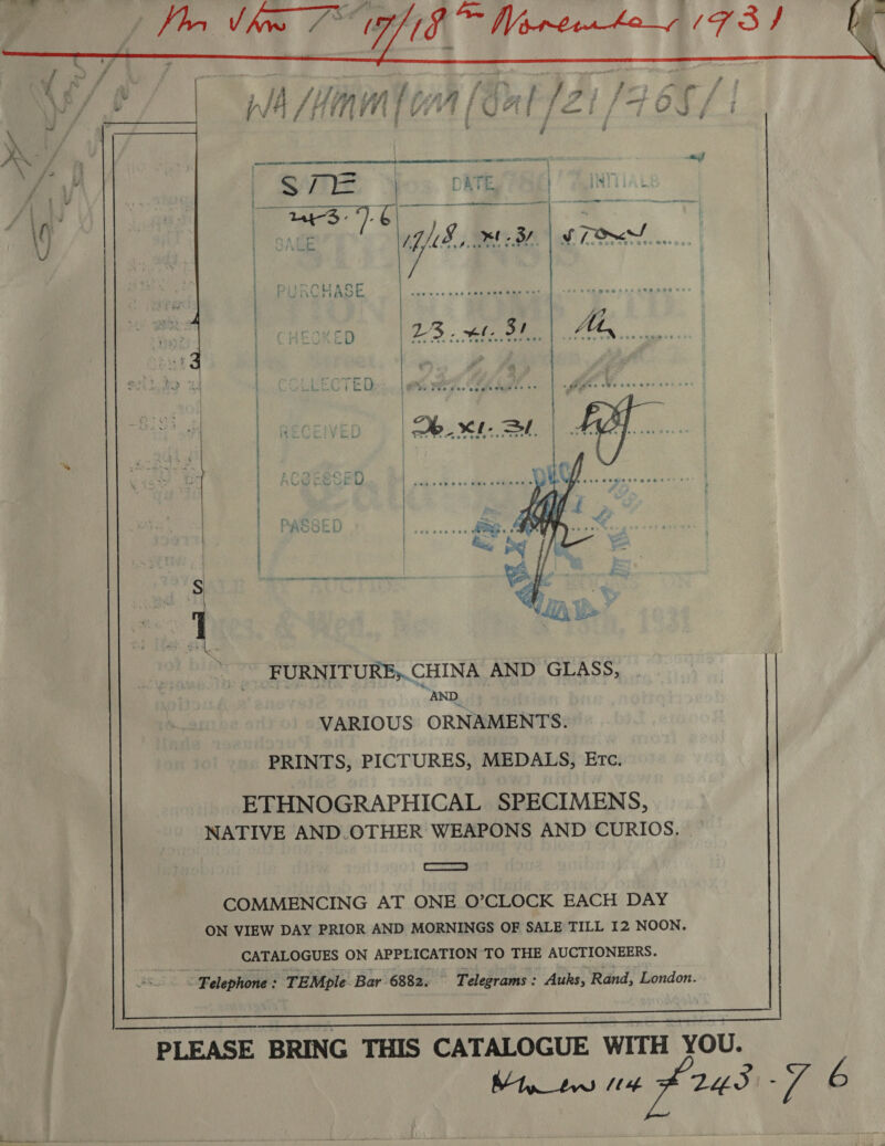                oe 5208 G88 oo5 idee Some) ie: d 118, XB! | STO   Ser ee ee   FURNITURE;.CHINA AND GLASS, AND VARIOUS ORNAMENTS. PRINTS, PICTURES, MEDALS, Erc. ETHNOGRAPHICAL SPECIMENS, NATIVE AND.OTHER WEAPONS AND CURIOS. SS COMMENCING AT ONE O’CLOCK EACH DAY ON VIEW DAY PRIOR AND MORNINGS OF SALE TILL I2 NOON. CATALOGUES ON APPLICATION TO THE AUCTIONEERS. wis “&lt; Felephone : TEMple Bar 6882. Telegrams : Auks, Rand, London. 
