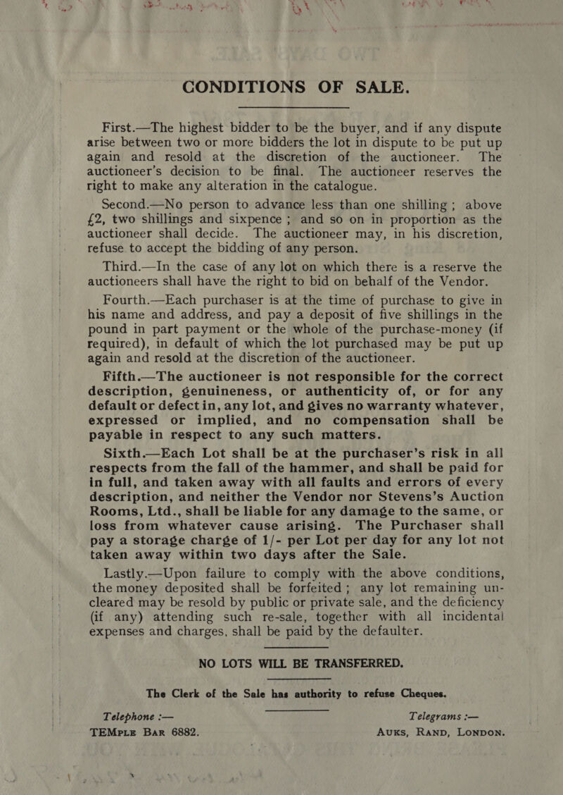 ‘&gt; CONDITIONS OF SALE. First.—The highest bidder to be the buyer, and if any dispute arise between two or more bidders the lot in dispute to be put up again and resold at the discretion of the auctioneer. The auctioneer’s decision to be final. The auctioneer reserves the right to make any alteration in the catalogue. Second.—No person to advance less than one shilling; above £2, two shillings and sixpence ; and so on in proportion as the auctioneer shall decide. The auctioneer may, in his discretion, refuse to accept the bidding of any person. Third.—In the case of any lot on which there is a reserve the auctioneers shall have the right to bid on behalf of the Vendor. Fourth.—Each purchaser is at the time of purchase to give in his name and address, and pay a deposit of five shillings in the pound in part payment or the whole of the purchase-money (if required), in default of which the lot purchased may be put up again and resold at the discretion of the auctioneer. Fifth.—The auctioneer is not responsible for the correct description, genuineness, or authenticity of, or for any default or defect in, any lot, and gives no warranty whatever, expressed or implied, and no compensation shall be payable in respect to any such matters. Sixth.—Each Lot shall be at the purchaser’s risk in all respects from the fall of the hammer, and shall be paid for in full, and taken away with all faults and errors of every description, and neither the Vendor nor Stevens’s Auction Rooms, Ltd., shall be liable for any damage to the same, or loss from whatever cause arising. The Purchaser shall pay a storage charge of 1/- per Lot per day for any lot not taken away within two days after the Sale. Lastly.— Upon failure to comply with the above conditions, the money deposited shall be forfeited; any lot remaining un- cleared may be resold by public or private sale, and the deficiency (if any) attending such re-sale, together with all incidental! expenses and charges, shall be paid by the defaulter. NO LOTS WILL BE TRANSFERRED. The Clerk of the Sale has authority to refuse Cheques. Telephone :— Telegrams :— TEMpte Bar 6882. Auxks, RAND, LONDON.