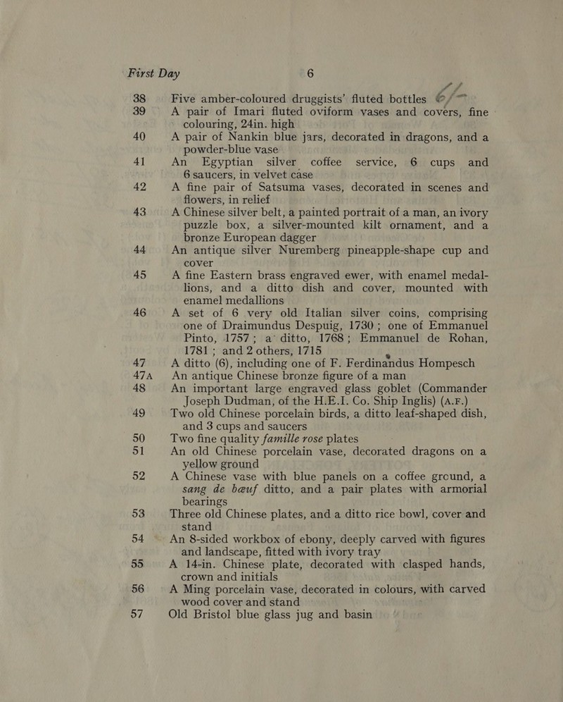 38 39 40 4] 42 43 44 45 46 47 ATA 48 49 50 ol 92 53 54 55 56 57 ff Five amber-coloured druggists’ fluted bottles 6, ae A pair of Imari fluted oviform vases and covers, fine colouring, 24in. high A pair of Nankin blue jars, decorated in dragons, and a powder-blue vase An Egyptian silver coffee service, 6 cups and 6 saucers, in velvet case A fine pair of Satsuma vases, decorated in scenes and flowers, in relief A Chinese silver belt, a painted portrait of a man, an ivory puzzle box, a silver-mounted kilt ornament, and a bronze European dagger An antique silver Nuremberg pineapple-shape cup and cover A fine Eastern brass engraved ewer, with enamel medal- lions, and a ditto dish and cover, mounted with enamel medallions A set of 6 very old Italian silver coins, comprising one of Draimundus Despuig, 1730; one of Emmanuel Pinto, 1757; a’ ditto, 1768; Emmanuel de Rohan, 1781 ; and 2 others, 1715 A ditto (6), including one of F. Ferdinandus Hompesch An antique Chinese bronze figure of a man An important large engraved glass goblet (Commander Joseph Dudman, of the H.E.I. Co. Ship Inglis) (A.F.) Two old Chinese porcelain birds, a ditto leaf-shaped dish, and 3 cups and saucers Two fine quality famille rose plates An old Chinese porcelain vase, decorated dragons on a yellow ground A Chinese vase with blue panels on a coffee ground, a sang de beuf ditto, and a pair plates with armorial bearings Three old Chinese plates, and a ditto rice bowl, cover and stand An 8-sided workbox of ebony, deeply carved with figures and landscape, fitted with ivory tray A 14-in. Chinese plate, decorated with clasped hands, crown and initials A Ming porcelain vase, decorated in colours, with carved wood cover and stand Old Bristol blue glass jug and basin