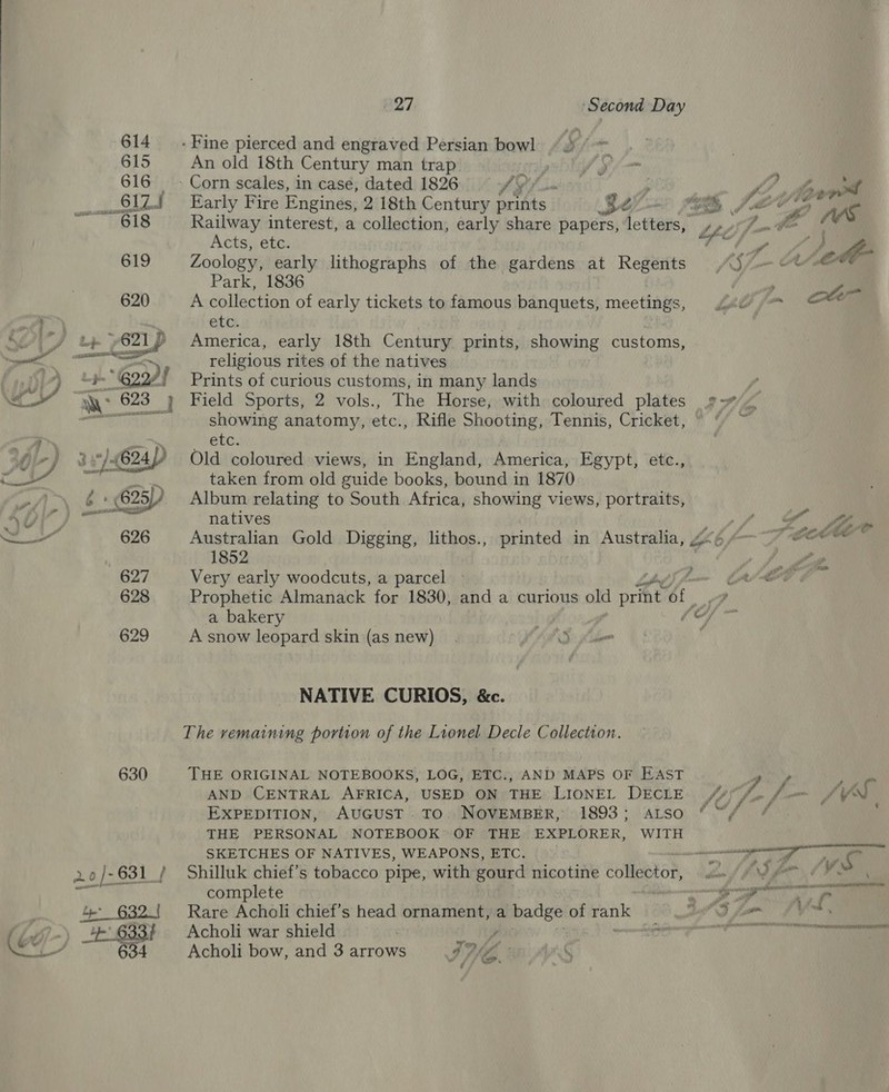 630 - Fine pierced and engraved Persian bowl “ ° An old 18th Century man trap ’ - Corn scales, in case, dated 1826 fy of}! ; f ) ef Early Fire Engines, 2 18th Century prints Be wins PS she tyes Railway interest, a collection, early share papers, letters, »» Ny fe Aes Acts, etc. tf , } A Zoology, early lithographs of the gardens at Regents S7_— ALMA Park, 1836 : , ye A collection of early tickets to famous banquets, meetings, 402 = ott etc. America, early 18th Century prints, showing customs, religious rites of the natives Prints of curious customs, in many lands : Field Sports, 2 vols., The Horse, with coloured plates 9 4 showing anatomy, etc., Rifle Shooting, Tennis, Cricket, © © ~ etc. Old coloured views, in England, America, Egypt, etc., taken from old guide books, bound in 1870 Album relating to South Africa, showing views, portraits, natives yf fo ~ Australian Gold Digging, lithos., printed in Australia, go 4 ~ COE 1852 : 4 Very early woodcuts, a parcel ~ fname Cyt Prophetic Almanack for 1830, and a curious old ore ‘of ae a bakery | ‘hat 6 A snow leopard skin (as new). AMS: for | NATIVE CURIOS, &amp;c. The remaining portion of the Lionel Decle Collection. THE ORIGINAL NOTEBOOKS, LOG, ETC., AND MAPS OF EAST Dg AND CENTRAL AFRICA, USED ON THE LIONEL DecLE 7. f= AVS  EXPEDITION, AUGUST To. NOVEMBER, 1893; atso ““/ / THE PERSONAL NOTEBOOK OF THE EXPLORER, WITH SKETCHES OF NATIVES, WEAPONS, ETC. — st Shilluk chief’s tobacco pipe, with gourd nicotine collector, Lat hr afer tl Ie complete Ne er an Rare Acholi chief’s head ornament, a badge of eons Sut D foo Vind , Acholi war shield | i, ae s aaeeannnetaiaatrnmennts Acholi bow, and 3 arrows GML | /&amp;@ &gt; F Ca