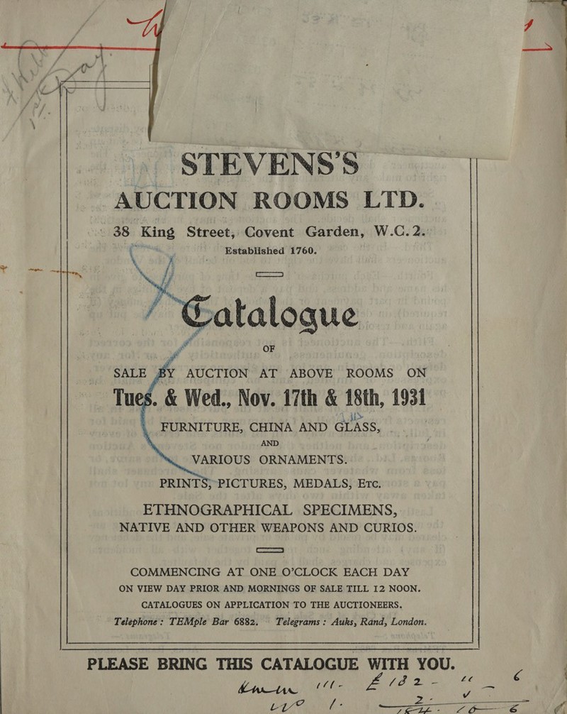  STEVENS’S AUCTION ROOMS LTD. 38 King Street, Covent Garden, W.C. 2. ope é Established 1760. \Y SEAR RRP | A ?     SALE gy AUCTION AT ABOVE ROOMS ON Tu .&amp; Wed., Nov. 17th &amp; 18th, 193t «FURNITURE, CHINA AND crass, , AND VARIOUS ORNAMENTS. PRINTS; PICTURES, MEDALS, Erc. ETHNOGRAPHICAL SPECIMENS, NATIVE AND OTHER WEAPONS AND CURIOS. = COMMENCING AT ONE O’CLOCK EACH DAY ON VIEW DAY PRIOR AND MORNINGS OF SALE TILL I2 NOON. CATALOGUES ON APPLICATION TO THE AUCTIONEERS. Telephone: TEMple Bar 6882. Telegrams : Auks, Rand, London. PLEASE BRING THIS CATALOGUE WITH YOU. s  Rat acest ys ie 2 . = oy? é J &amp;E—LE - L on S  