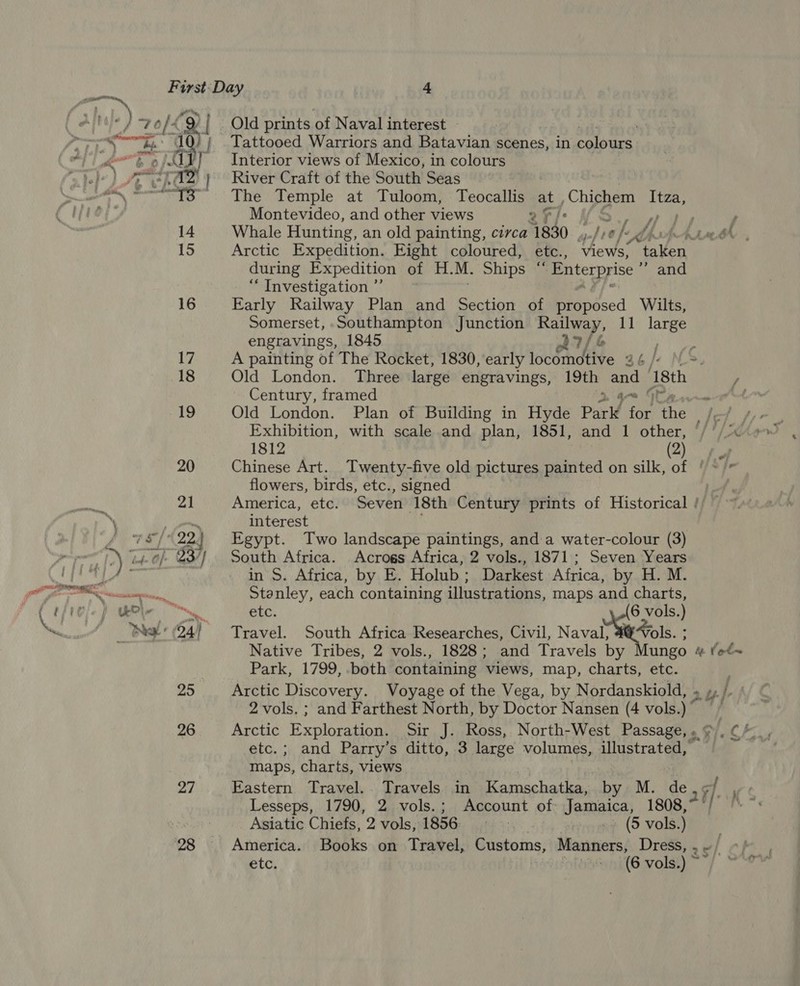 Alte 2 old ‘9 | Old prints of Naval interest rary iy ne SEU }; Tattooed Warriors and Batavian scenes, in colours. ah at W: ALY] Interior views of Mexico, in colours cee paz } of} Pe ashe River Craft of the South Seas oe Siopaewis |) The Temple at Tuloom, Teocallis at, Chichem ree ap Montevideo, and other views 2 i's ot ve r; 14 Whale Hunting, an old painting, circa 41840 gel lie) 4 i be LALABEN 15 Arctic Expedition. Eight coloured, etc., views, taken during Expedition of H. M. Ships ‘ ‘Enterprise ” and ‘Investigation’? ~* of i 16 Early Railway Plan and Section of proposed Wilts, Somerset,-Southampton Junction ee A 11 large engravings, 1845 oa? 17 A painting of The Rocket, 1830, early iocémd tive 36 /¢ Ne. 18 Old London. Three large engravings, 19th and ‘18th Century, framed ot ee 19 Old London. Plan of Building in Hyde Park i the del fe Exhibition, with scale .and plan, 1851, and 1 other, §/ '/ xe 1812 Omee 20 Chinese Art. Twenty-five old pictures painted on silk, of ' ~/* flowers, birds, etc., signed 21 America, etc. Seven 18th Century prints of Historical // ‘\ interest 5 Vi ei th 22 : Egypt. Two landscape paintings, and a water-colour (3) °) “lobe Of 337) South Africa. Acrogs Africa, 2 vols., 1871; Seven Years JOS in S. Africa, by E. Holub; Darkest Africa, by H. M. ee Stanley, each containing illustrations, maps and charts, i &lt;i etc. 6 vols.) Bee (24) Travel. South Africa Researches, Civil, Naval, 4 “ols. : Native Tribes, 2 vols., 1828; and Travels by Mungo # fet~ Park, 1799, both containing views, map, charts, etc. 25 Arctic Discovery. Voyage of the Vega, by Nordanskiold, . iy-] hur 2 vols. ; and Farthest North, by Doctor Nansen (4 vols.) ~ 26 Arctic Exploration. Sir J. Ross, North-West Passage, » ¢ nd, ge etc. ; and Parry’s ditto, 3 large volumes, illustrated, maps, charts, views 27 Eastern Travel. Travels in Kamschatka, by M. de Lesseps, 1790, 2 vols.; Account of: Jemace) 1808, Asiatic Chiefs, 2 vols, 1856: 7 » (5 vols.)) 28 America. Books on Travel, Customs, Manners, Dress, » «/ etc. +16 vols.) ~/ 20) KS,