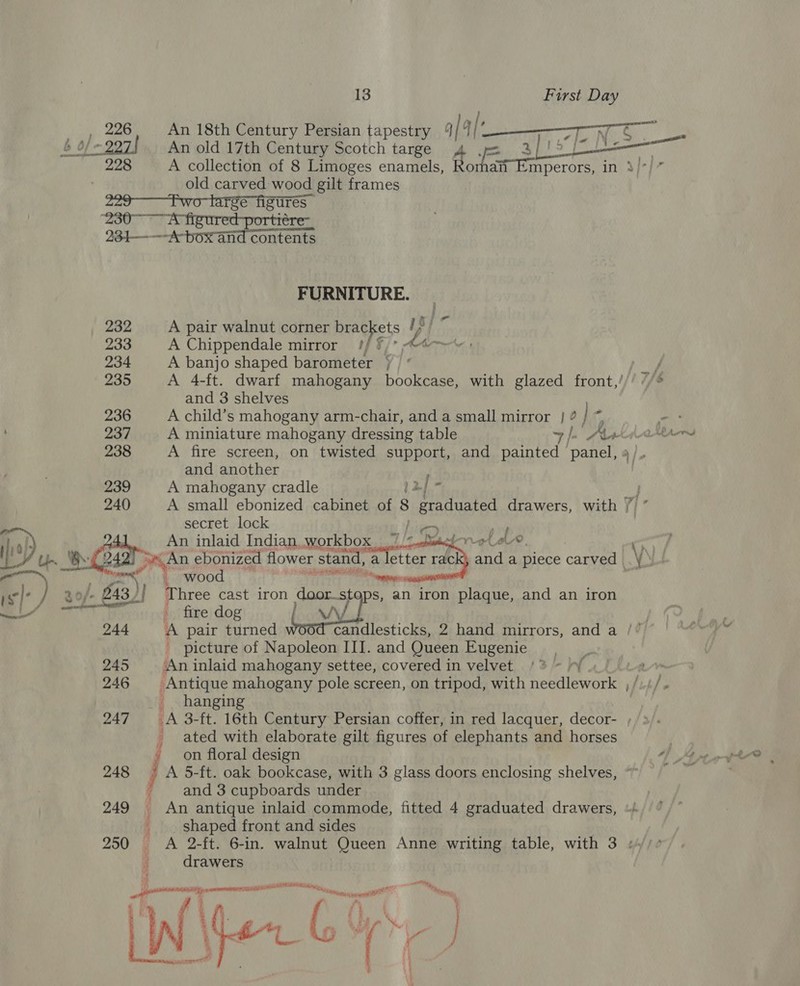 — ds 13 First Day ; 226 An 18th Century Persian tapestry | | Sarat fe No An old 17th Century Scotch targe 4 . $j)? 228 ~~ A collection of 8 Limoges enamels, Ro ait Emperors, in 3)7] old carved wood gilt frames - 399-—Fwo- barge ABUTES “230° A figured-portiére- 234— —~ “A box an contents FURNITURE. 232 A pair walnut corner brackets /) by ie 233 A Chippendale mirror ?/ © Ahm 234 A banjo shaped barometer | ’ 235 A 4-ft. dwarf mahogany bookcase, with glazed front,’ and 3 shelves 236 A child’s mahogany arm-chair, and a small mirror } ? j rs 237 A miniature mahogany dressing table 7 }- AL 238 A fire screen, on twisted support, and painted panel, and another ; 239 A mahogany cradle [2] * 240 A small ebonized cabinet of 8 5 aaette ed drawers, with / ” secret lock oe Ra! y Gs An inlaid Indian workbox 7 /&lt;oemeloroLeU®, Cy C y) Up. Of 242 oe An ebonized flower stand, a letter rack and a piece carved &amp; a ; wood “onpaae: ) /- £43) ! Three cast iron doorsteps, an iron Sonne and an iron fire dog as” 244 A pair turned candlesticks, 2 hand mirrors, and a /” _ picture of Napoleon III. and Queen Eugenie 245 ‘An inlaid mahogany settee, covered in velvet | 246 Antique mahogany pole screen, on tripod, with Redd lewarl fit] hanging 247. ~—-A 3-ft. 16th Century Persian coffer, in red lacquer, decor- ;, &gt;). ated with elaborate gilt figures of elephants and horses - on floral design 248 } A 5-ft. oak bookcase, with 3 glass doors enclosing shelves, ; and 3 cupboards under 249 An antique inlaid commode, fitted 4 graduated drawers, _. shaped front and sides | 250 A 2-ft. 6-in. walnut Queen Anne writing table, with 3 : drawers eal tt - ”