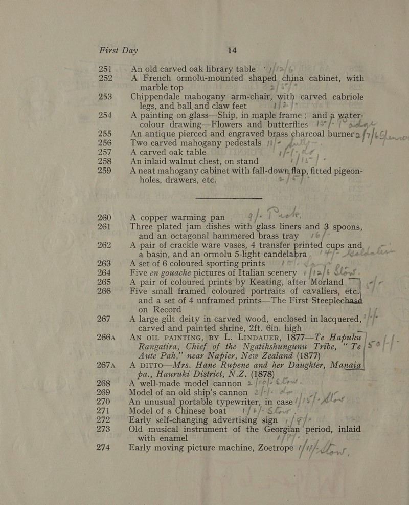 251 252 253 254 255 256 257 258 259 260 261 262 263 264 265 266 267 266A 267A 268 269 270 271 272 273 274 An old carved oak library table * s//*/ % A French ormolu-mounted hae china cabinet, with marble top Chippendale mahogany arm- detains with, carved cabriole legs, and ball and claw feet be) A painting on glass—Ship, in maple tecane ; and a water- colour drawing—-Flowers and butterflies §S°/* /~ a ele An antique pierced and engraved brass charcoal burner a af 7 Ee Two carved mahogany pedestals fi - A carved oak table tp f-[-,&amp;7 , An inlaid walnut chest, on stand bets } A neat mahogany cabinet with fall- a tf pa fitted pigeon- holes, drawers, etc. as / A copper warming pan . Qje lt ta re, Three plated jam dishes with glass liners and 3 spoons, and an octagonal hammered brass tray /%/ A pair of crackle ware vases, 4 transfer printed cups and a basin, and an ormolu 5-light candelabra. ‘ ) ete A set of 6 coloured sporting prints He Five en gouache pictures of Italian scenery | if role &amp; Rows A pair of coloured prints by Keating, after ‘Morland fe Five small framed coloured portraits of cavaliers, etc.| and a set of 4 unframed prints—The First Steeplec on Record A large gilt deity in carved wood, enclosed in lacquered, ' carved and painted shrine, 2ft. 6in. high AN OIL PAINTING, By L. LINDAUER, 1877—Te Hapuku ake pt: Rangatira, Chief of the Negatikshungunu Tvabe, ote / 3%) Aute Pah,” near Napier, New Zealand (1877) | A pvitto—Mrs. Hane Rupene and her Daughter, Manata | pa., Hauruki District, N.Z. (1878) nf | g Lgl , A well-made model cannon &gt; 4 j7s Model of an old ship's cannon 3/*/* ¢~ ) Uy gy An unusual portable typewriter, in case ///3/ “Kev Model of a Chinese boat 1/ ¢/* S&amp;o« ) Early self-changing advertising sign ; / ¥ Vhs Old musical instrument of the Georgian | period, inlaid with enamel ty Early moving picture machine, Zoetrope i/uf thf. , Ur