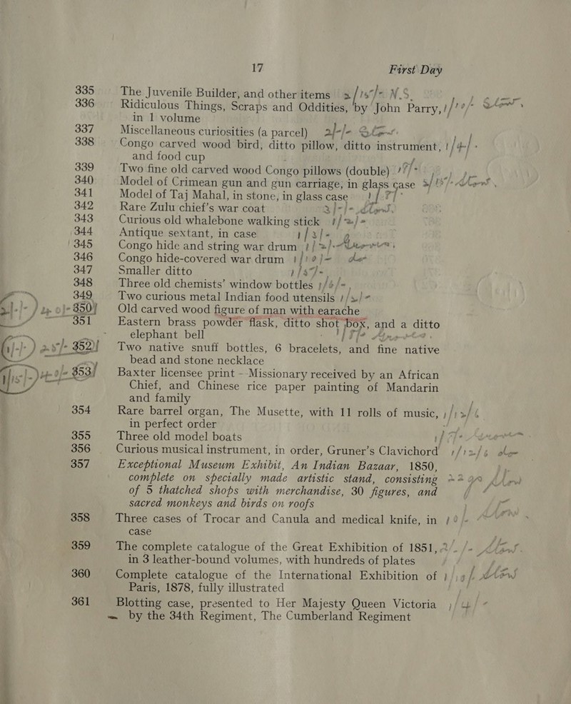  The Juvenile Builder, and other items 5 1s} aN.S in 1 volume ; Miscellaneous curiosities (a parcel) al-/ - Sf: 4) atl al and food cup of Two fine old carved wood Congo pillows (double) ’//* Model of Crimean gun and gun carriage, in gla ase 2/ ¢ oy Model of Taj Mahal, in stone, in glass case #1)! Vig Rare Zulu chief’s war coat 3 f~/e dt, Curious old whalebone walking stick i | a.) » Antique sextant, in case afafe. ? Congo hide and string war drum _ }/ =/ Aber wie} Congo hide-covered war drum !/? Als do Smaller ditto 1/37, Three old chemists’ window bottles }/4/- Two curious metal Indian food utensils //s, Old carved wood figure of man with 2 i on Eastern brass powder flask, ditto shot PoK yg a pias elephant bell Two native snuff bottles, 6 peaenieees ve Mate setae bead and stone necklace Baxter licensee print - ‘Missionary received by an African Chief, and Chinese rice paper painting of Mandarin and family in perfect order Three old model boats Curious musical instrument, in order, Gruner’s cineca Exceptional Museum Exhibit, An Indian Bazaar, 1850, complete on specially made artistic stand, consisting of 5 thatched shops with merchandise, 30 fi gures, and sacred monkeys and birds on roofs case in 3 leather-bound volumes, with hundreds of plates Paris, 1878, fully illustrated Blotting case, presented to Her Majesty Queen Victoria