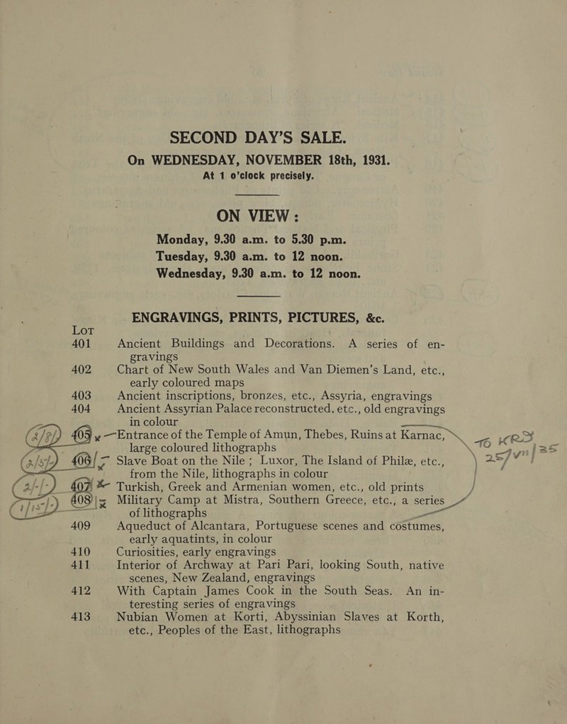 SECOND DAY’S SALE. On WEDNESDAY, NOVEMBER 18th, 1931. At 1 o’clock precisely. ON VIEW : Monday, 9.30 a.m. to 5.30 p.m. Tuesday, 9.30 a.m. to 12 noon. Wednesday, 9.30 a.m. to 12 noon.  ENGRAVINGS, PRINTS, PICTURES, &amp;c. 401 Ancient Buildings and Decorations. A series of en- gravings 402 Chart of New South Wales and Van Diemen’s Land, etc.., early coloured maps 403 Ancient inscriptions, bronzes, etc., Assyria, engravings 404 Ancient Assyrian Palace reconstructed, etc., old engravings . in colour 5 y — Entrance of the Temple of Amun, Thebes, Ruins at Karnac, “ - eS | large coloured lithographs b TO rae }: a Slave Boat on the Nile; Luxor, The Island of Phile, etc., ang A from the Nile, lithographs in colour 407 * Turkish, Greek and Armenian women, etc., old prints J 083 Military Camp at Mistra, Southern Greece, etc., a series    wr —_ v of lithographs _ 409 Aqueduct of Alcantara, Portuguese scenes and costumes, early aquatints, in colour 410 Curiosities, early engravings 411 Interior of Archway at Pari Pari, looking South, native scenes, New Zealand, engravings 412 With Captain James Cook in the South Seas. An in- teresting series of engravings 413 Nubian Women at Korti, Abyssinian Slaves at Korth, etc., Peoples of the East, lithographs