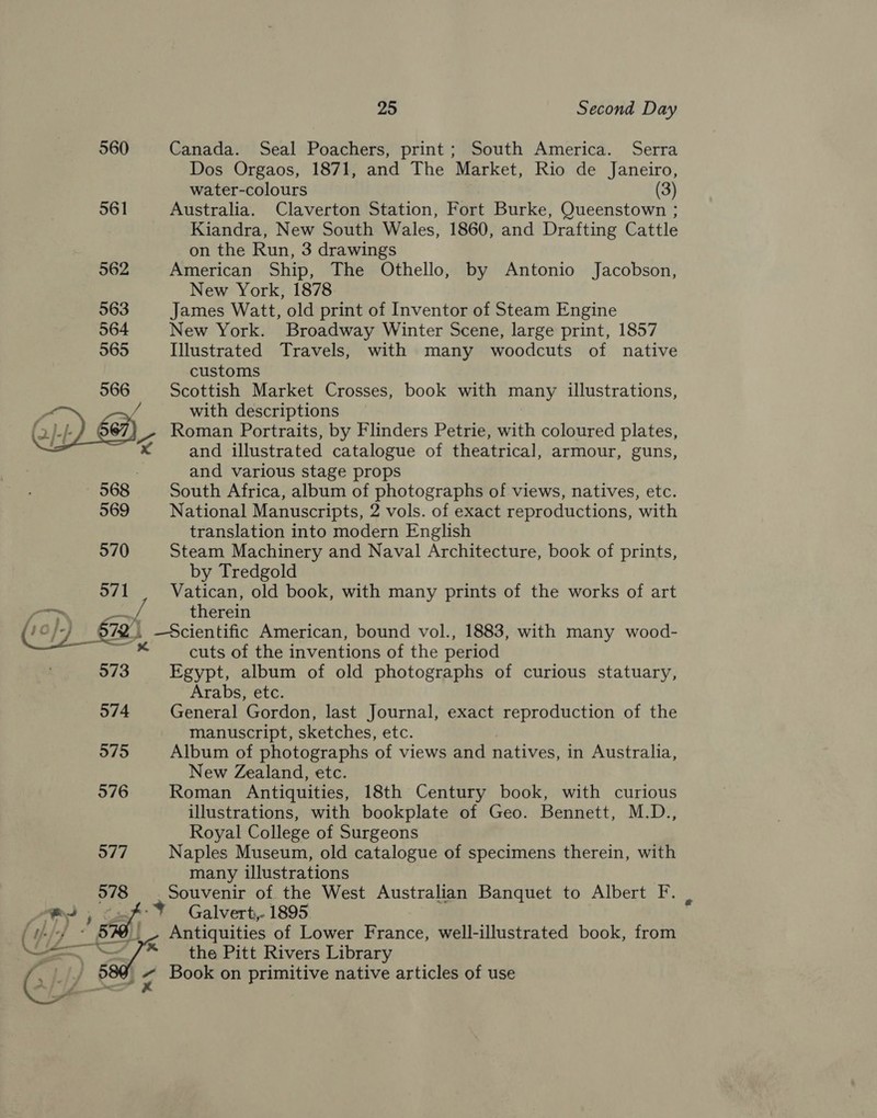 560 561   574 575 976 577 578 APY 5 i (i-// « BRL Li — =. y ] 5 ) AJ &gt; x 25 Second Day Canada. Seal Poachers, print; South America. Serra Dos Orgaos, 1871, and The Market, Rio de Janeiro, water-colours (3) Australia. Claverton Station, Fort Burke, Queenstown ; Kiandra, New South Wales, 1860, and Drafting Cattle on the Run, 3 drawings American Ship, The Othello, by Antonio Jacobson, New York, 1878 James Watt, old print of Inventor of Steam Engine New York. Broadway Winter Scene, large print, 1857 Illustrated Travels, with many woodcuts of native customs Scottish Market Crosses, book with many illustrations, with descriptions Roman Portraits, by Flinders Petrie, with coloured plates, and illustrated catalogue of theatrical, armour, guns, and various stage props South Africa, album of photographs of views, natives, etc. National Manuscripts, 2 vols. of exact reproductions, with translation into modern English Steam Machinery and Naval Architecture, book of prints, by Tredgold Vatican, old book, with many prints of the works of art therein cuts of the inventions of the period Egypt, album of old photographs of curious statuary, Arabs, etc. General Gordon, last Journal, exact reproduction of the manuscript, sketches, etc. Album of photographs of views and natives, in Australia, New Zealand, etc. Roman Antiquities, 18th Century book, with curious illustrations, with bookplate of Geo. Bennett, M.D., Royal College of Surgeons Naples Museum, old catalogue of specimens therein, with many illustrations Galvert,- 1895 Antiquities of Lower France, well-illustrated book, from the Pitt Rivers Library Book on primitive native articles of use