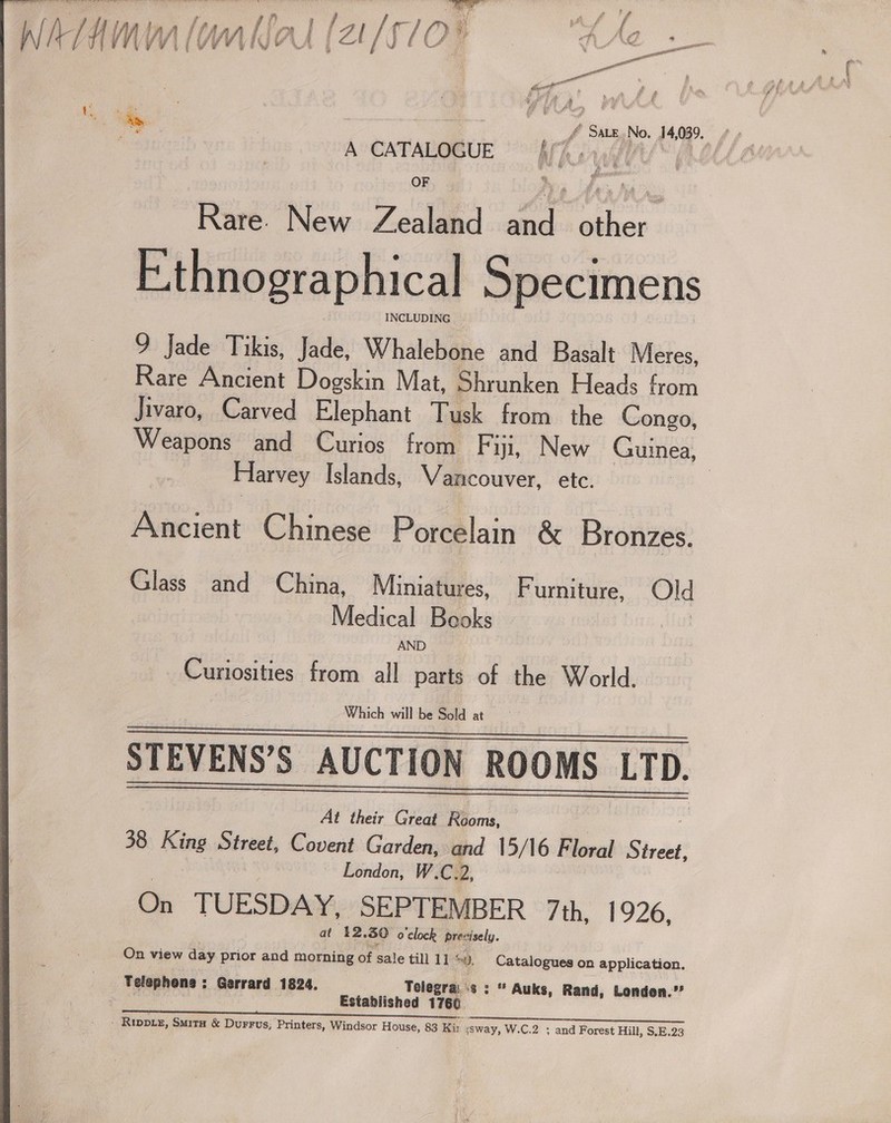 re - { i P ak § # 4 J. lon | f / f ye f He j. od Aj / p fn ‘4 {fa ‘Md A ee / /O ‘4 &lt;F) /% ¢/ ee WATHMM (omnia (21/570. ‘gett Maron . m sf ft: laste oy £m if eS ae st, in i iy Orhan * % _f Sate.No. 14,039. 4 ” OF By Rare. New Zealand and a E:thnographical Specimens 9 Jade Tikis, Jade, Whalebone and Basalt Meres, Rare Ancient Dogskin Mat, Shrunken Heads from Jivaro, Carved Elephant Tusk from the Congo, Weapons and Curios from F ijl, New Guinea, Harvey Islands, Wancouver, etc. | Ancient Chinese Porcelain &amp; Bronzes. Glass and China, Miniatures, Furniture, Old Medical Beoks | AND Curiosities from all parts of the World. | Which will be old at  STEVENS’S AUCTION ROOMS LTD.    At their Great Rooms, ; 38 King Street, Covent Garden, and 15/16 Floral Street, London, W CD, On TUESDAY, SEPTEMBER 7th, 1926, at ‘12.30 o'clock previsely. On view day prior and morning of sale till 11 oD. Catalogues on application. Teleophons : Gerrard 1824. Telegrai «s : “ Auks, Rand, London.”’ Established 1760. - Rippex, Smita &amp; Durrus; Printers, Windsor House, 83 Kir ssway, W.C.2 ; and Forest Hill, $.E.23 