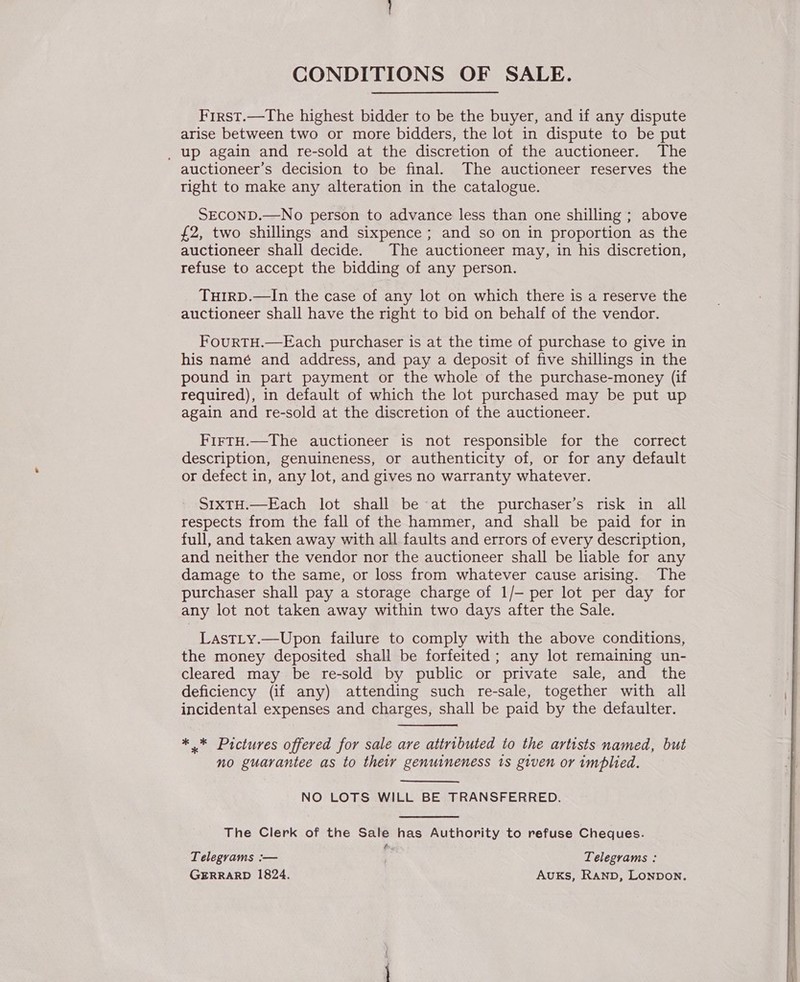 CONDITIONS OF SALE. First.—The highest bidder to be the buyer, and if any dispute arise between two or more bidders, the lot in dispute to be put _ up again and re-sold at the discretion of the auctioneer. The auctioneer’s decision to be final. The auctioneer reserves the tight to make any alteration in the catalogue. SECOND.—No person to advance less than one shilling ; above £2, two shillings and sixpence ; and so on in proportion as the auctioneer shall decide. The auctioneer may, in his discretion, refuse to accept the bidding of any person. TuIRD.—In the case of any lot on which there is a reserve the auctioneer shall have the right to bid on behalf of the vendor. FouRTH.—Each purchaser is at the time of purchase to give in his namé and address, and pay a deposit of five shillings in the pound in part payment or the whole of the purchase-money (if required), in default of which the lot purchased may be put up again and re-sold at the discretion of the auctioneer. FirtH.—The auctioneer is not responsible for the correct description, genuineness, or authenticity of, or for any default or defect in, any lot, and gives no warranty whatever. SIXTH.—Each lot shall be at the purchaser’s risk in all respects from the fall of the hammer, and shall be paid for in full, and taken away with all faults and errors of every description, and neither the vendor nor the auctioneer shall be liable for any damage to the same, or loss from whatever cause arising. The purchaser shall pay a storage charge of 1/— per lot per day for any lot not taken away within two days after the Sale. LastLy.—Upon failure to comply with the above conditions, the money deposited shall be forfeited; any lot remaining un- cleared may be re-sold by public or private sale, and the deficiency (if any) attending such re-sale, together with all incidental expenses and charges, shall be paid by the defaulter. * * Pictures offered for sale are attributed to the artists named, but no guarantee as to their genuineness 1s given or implied. NO LOTS WILL BE TRANSFERRED. The Clerk of the Sale has Authority to refuse Cheques. oe Telegrams :— ; Telegrams : GERRARD 1824. Auks, RanpD, Lonpon. 