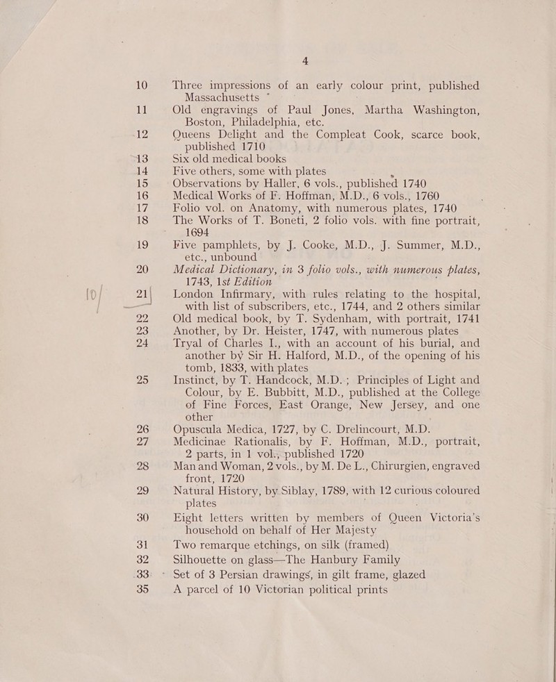 10 11 12 13 14 15 16 17 18 LS) 20 24 25 26 27 28 29 30 31 32 35 4 Three impressions of an early pelos print, published Massachusetts * . Old engravings of Paul Jones, Martha Washington, Boston, Philadelphia, etc. Queens Delight and the Compleat Cook, scarce book, published 1710 Six old medical books Five others, some with plates Observations by Haller, 6 vols. , published 1740 Medical Works of F. Hoffman, M. D., 6 vols., 1760 Folio vol. on Anatomy, with numerous plates, 1740 The Works of T. Boneti, 2 folio vols. with fine portrait, 1694 Five pamphlets, by J. Cooke, M.D., J. Summer, M.D., etc., unbound Medical Dictionary, in 3 folio vols., with numerous plates, 1743, 1st Edition London Infirmary, with rules relating to the hospital, with list of subscribers, etc., 1744, and 2 others similar Old medical book, by T. Sydenham, with portrait, 1741 Another, by Dr. Heister, 1747, with numerous plates Tryal of Charles I., with an account of his burial, and another by Sir H. Halford, M.D., of the opening of his tomb, 1833, with plates Instinct, by T. Handcock, M.D.; Principles of Light and Colour, by E. Bubbitt, M.D., published at the College of Fine Forces, East Orange, New Jersey, and one other Opuscula Medica, 1727, by C. Drelincourt, M.D. Medicinae Rationalis, by F. Hoffman, M.D., portrait, 2 parts, in 1 vol., published 1720 Man and Woman, 2 vols., by M. De L., Chirurgien, engraved front, 1720 Natural History, by Siblay, 1789, with 12 curious coloured plates Fight letters written by members of bidet Victoria's household on behalf of Her Majesty Two remarque etchings, on silk (framed) Silhouette on glass—The Hanbury Family A parcel of 10 Victorian political prints 