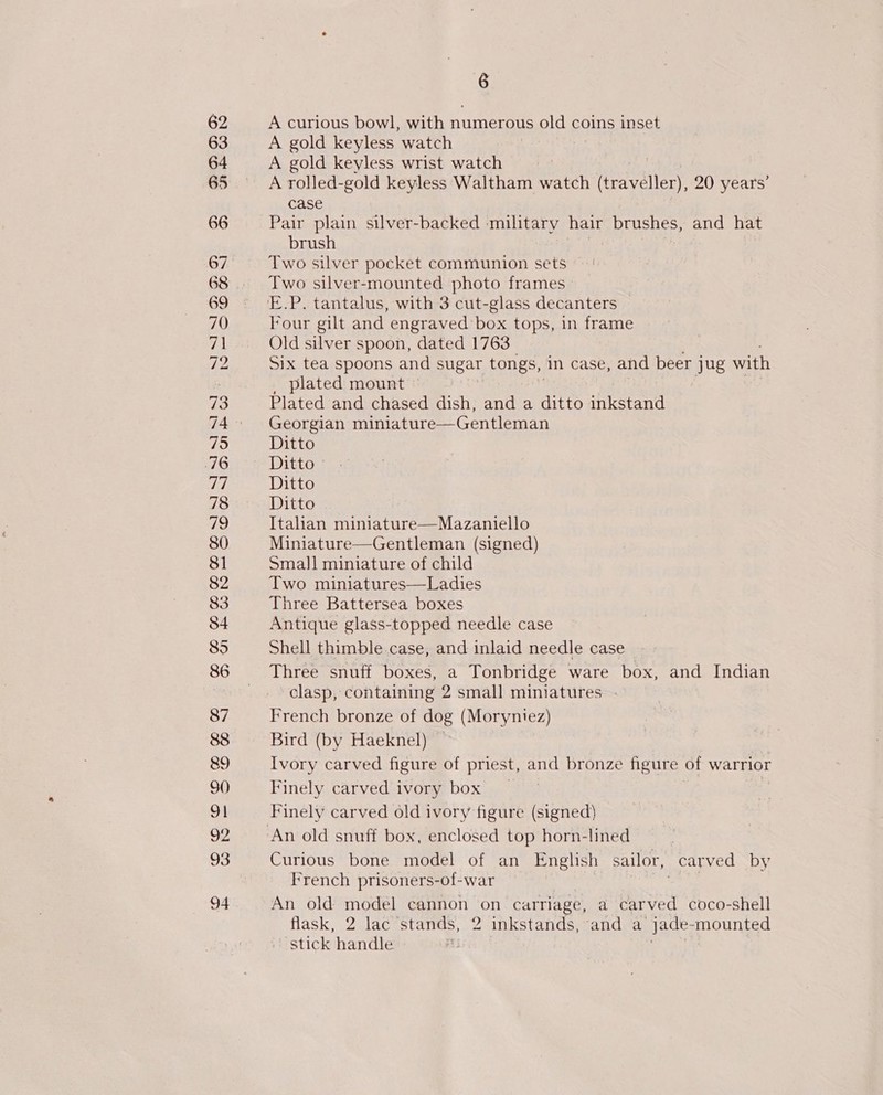 62 63 64 65 66 67 68 69 70 71 rey 73 715 76 rel 78 79 80 $1 82 83 84 85 86 87 88 89 90 ot 92 93 94 6 A curious bowl, with numerous old coins inset A gold keyless watch A gold keyless wrist watch ? A rolled-gold keyless Waltham watch (traveller, 20 years’ case Pair plain silver-backed military hair brushes, and hat brush Two silver pocket communion sets | Two silver-mounted photo frames lour gilt and engraved’ box tops, in frame Old silver spoon, dated 1763 Six tea spoons and sugar tongs, in case, and beer j jug with _ plated mount © Plated and chased dish, and a ditto inkstand Georgian miniature—Gentleman Ditto Ditto © Ditto Ditto Italian miniature—Mazaniello Miniature—Gentleman (signed) Small miniature of child Two miniatures—Ladies Three Battersea boxes Antique glass-topped needle case Shell thimble case, and inlaid needle case Three snuff boxes, a Tonbridge ware box, and Indian clasp, containing 2 small miniatures - French bronze of dog (Moryniez) Bird (by Haeknel) Ivory carved figure of priest, and bronze figure of warrior Finely carved ivory box Finely carved old ivory figure (signed) Curious bone model of an English sailor, carved by French prisoners-of-war | An old model cannon on carriage, a carved coco-shell flask, 2 lac stands, 2 inkstands, and a jade- ‘mounted ‘stick handle