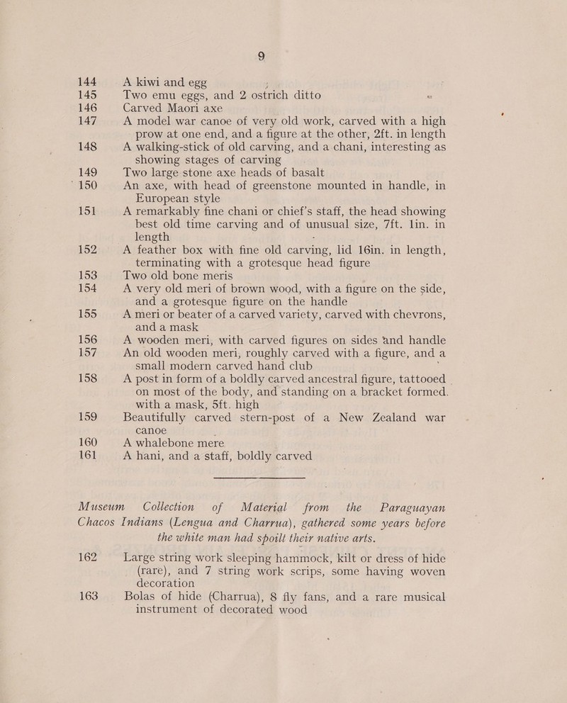 144 A kiwi and egg 145 Two emu eggs, and 2 eae ditto 146 Carved Maori axe 147 A model war canoe of very old work, carved with a high prow at one end, and a figure at the other, 2ft. in length 148 A walking-stick of old carving, and a chani, interesting as showing stages of carving 149 Two large stone axe heads of basalt ~ 150 An axe, with head of greenstone mounted in handle, in European style 151 A remarkably fine chani or chief's staff, the head showing best old time carving and of unustal Size, fits kin. in « length 152 A feather box with fine old carving, lid 16in. in length, terminating with a grotesque head figure 153 Two old bone meris 154 A very old meri of brown wood, with a figure on the side, and a grotesque figure on the handle 155 A meri or beater of a carved variety, carved with chevrons, and a mask 156 A wooden meri, with carved figures on sides and handle 157 An old wooden meri, roughly carved with a figure, and a small modern carved hand club 158 A post in form of a boldly carved ancestral figure, tattooed | on most of the body, and standing on a bracket formed. with a mask, 5ft. high 159 Beautifully carved stern-post of a New Zealand war canoe 160 A whalebone mere 161 A hani, and a staff, boldly carved Museum Collection of Material from the Paraguayan Chacos Indians (Lengua and Charrua), gathered some years before the white man had spoilt their native arts. 162 Large string work sleeping hammock, kilt or dress of hide _ (rare), and 7 string work scrips, some having woven decoration 163 Bolas of hide (Charrua), 8 fly fans, and a rare musical instrument of decorated wood
