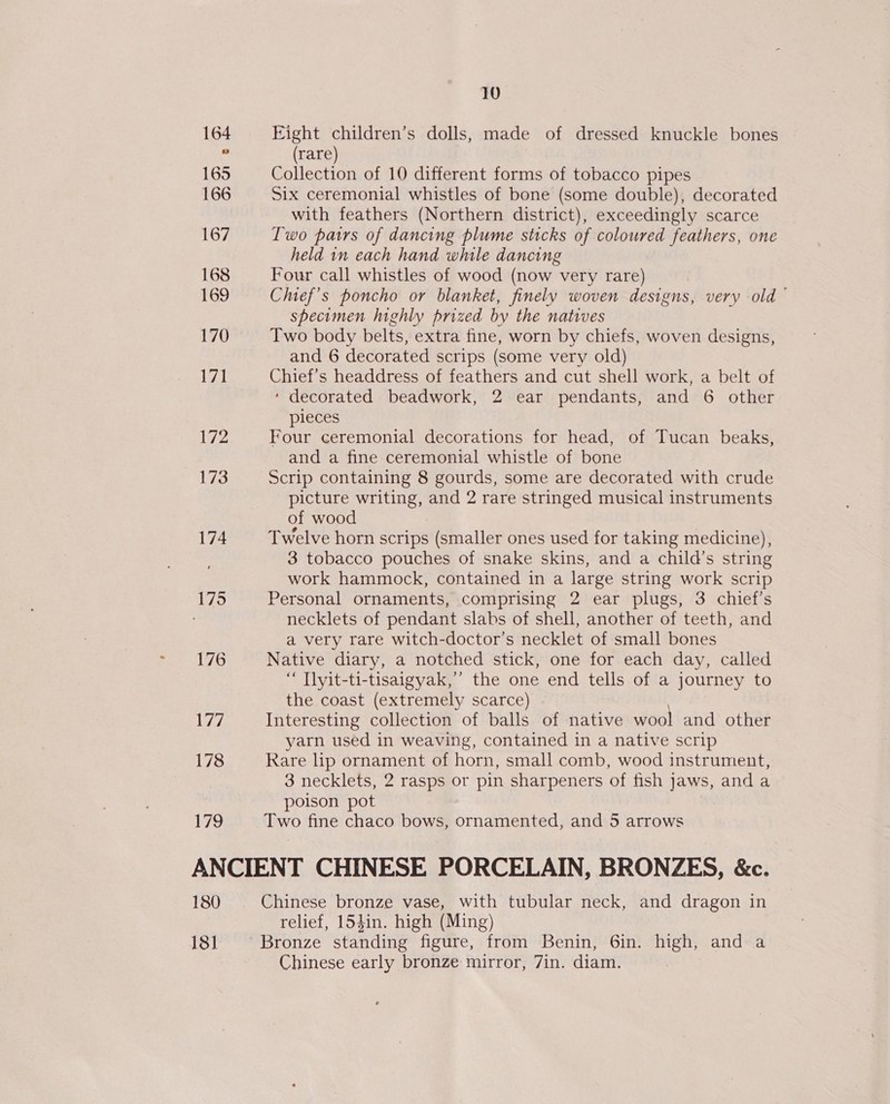 164 165 166 167 168 169 170 La 179 10 Eight children’s dolls, made of dressed knuckle bones (rare) Collection of 10 different forms of tobacco pipes Six ceremonial whistles of bone (some double), decorated with feathers (Northern district), exceedingly scarce Two pairs of dancing plume sticks of coloured feathers, one held in each hand while dancing Four call whistles of wood (now very rare) Chief’s poncho or blanket, finely woven designs, very old — specimen highly prized by the natives Two body belts, extra fine, worn by chiefs, woven designs, and 6 decorated scrips (some very old) Chief’s headdress of feathers and cut shell work, a belt of ‘ decorated beadwork, 2 ear pendants, and 6 other pieces Four ceremonial decorations for head, of Tucan beaks, and a fine ceremonial whistle of bone Scrip containing 8 gourds, some are decorated with crude picture writing, and 2 rare stringed musical instruments of wood Twelve horn scrips (smaller ones used for taking medicine), 3 tobacco pouches of snake skins, and a child’s string work hammock, contained in a large string work scrip Personal ornaments, comprising 2 ear plugs, 3 chief’s necklets of pendant slabs of shell, another of teeth, and a very rare witch-doctor’s necklet of small bones Native diary, a notched stick, one for each day, called “ Tlyit-ti-tisaigyak,’’ the one end tells of a journey to the coast (extremely scarce) Interesting collection of balls of native wool and other yarn used in weaving, contained in a native scrip Rare lp ornament of horn, small comb, wood instrument, 3 necklets, 2 rasps or pin sharpeners of fish jaws, anda poison pot Two fine chaco bows, ornamented, and 5 arrows 180 18] relief, 154in. high (Ming) Chinese early bronze mirror, 7in. diam.