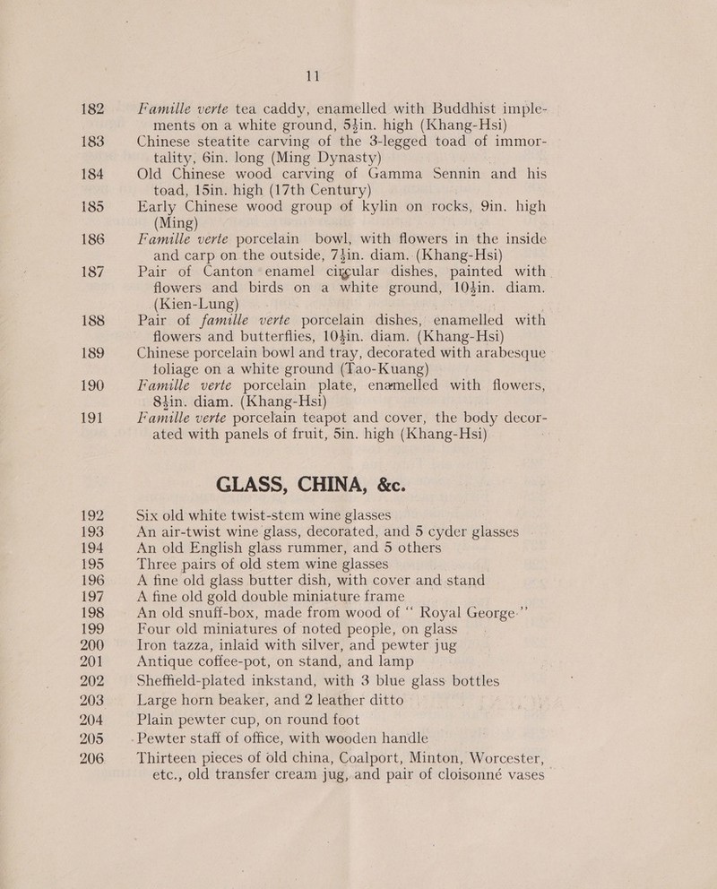 188 189 190 191 192 193 194 195 196 197 198 199 200 201 202 204 205 11 Famille verte tea caddy, enamelled with Buddhist imple- ments on a white ground, jin. high (Khang-Hsi) Chinese steatite carving of the 3-legged toad of immor- tality, 6in. long (Ming Dynasty) Old Chinese wood carving of Gamma ‘Sennin ae his toad, 15in. high (17th Century) Early Chinese wood group of kylin on rocks, 9in. high (Ming) Famille verte. porcelain bowl with flowers. in the inside and carp on the outside, 7 hin. diam. (Khang-Hsi) Pair of Canton enamel cigcular dishes, painted with. flowers and birds on a white ground, 104in. diam. _(Kien-Lung) : Ft Pair of famille verte ‘porcelain dishes, enamelled with flowers and butterflies, 104in. diam. (Khang-Hsi) Chinese porcelain bowl and tray, decorated with arabesque | tolage on a white ground (Tao-Kuang) Famille verte porcelain plate, enamelled with flowers, 84in. diam. (Khang-Hsi) Bee verte porcelain teapot and cover, the body decor- ated with panels of fruit, 5in. high (Khang-Hsi) : GLASS, CHINA, &amp;c. Six old white twist-stem wine glasses An air-twist wine glass, decorated, and 5 cyder aicuee An old English glass rummer, and 5 others Three pairs of old stem wine glasses A fine old glass butter dish, with cover and stand A fine old gold double miniature frame An old snuff-box, made from wood of “ Royal George: Four old miniatures of noted people, on glass Iron tazza, inlaid with silver, and pewter. jug Antique coffee-pot, on stand, and lamp Sheffield-plated inkstand, with 3 blue glass bottles Large horn beaker, and 2 leather ditto _ Plain pewter cup, on round foot — Pewter staft of office, with wooden handle Thirteen pieces of old china, Coalport, Minton, Worcester, etc., old transfer cream jug, and pair of cloisonné vases — 1»)