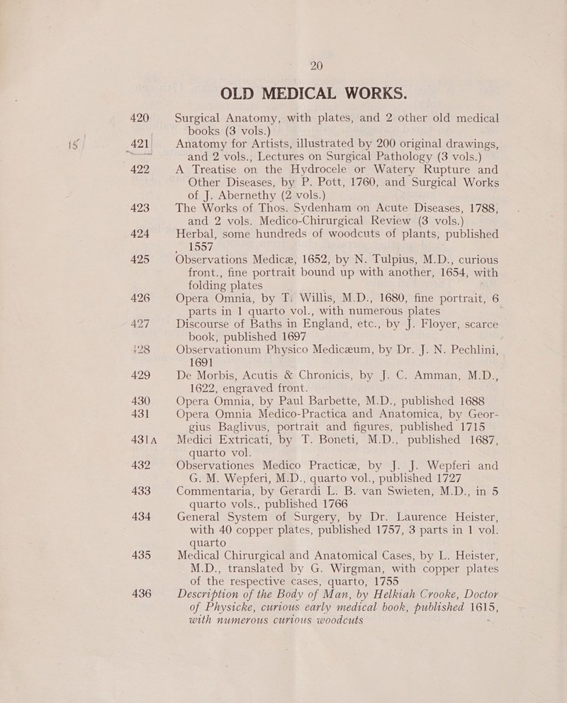 420 422 423 424 425 426 427 429 430 431 431A 432 433 434 435 436 20 OLD MEDICAL WORKS. Surgical Anatomy, with plates, and 2 other old medical books (3 vols.) Anatomy for Artists, illustrated by 200 original drawings, and 2 vols., Lectures on Surgical Pathology (3 vols.) A Treatise on the Hydrocele or Watery Rupture and Other Diseases, by P. Pott, 1760, and Surgical Works of J. Abernethy (2 vols.) The Works of Thos. Sydenham on Acute Diseases, 1788, and 2 vols. Medico-Chirurgical Review (3 vols.) Herbal, some hundreds of woodcuts of plants, published TZ lpS7 Observations Medice, 1652, by N. Tulpius, M.D., curious front., fine portrait bound up with another, 1654, with folding plates Opera Omnia, by T: Willis, M.D., 1680, fine portrait, 6 parts in 1 quarto vol., with numerous plates Discourse of Baths in England, etc., by J. Floyer, scarce book, published 1697 Observationum Physico Mediceum, by Dr. J. N. Pechlini, 1691 De Morbis, Acutis &amp; Chronicis, by J. C. Amman, M.D., 1622, engraved front. Opera Omnia, by Paul Barbette, M.D., published 1688 Opera Omnia Medico-Practica and Anatomica, by Geor- gius Baglivus, portrait and figures, published 1715 Medici Extricati, by T. Boneti, M.D., published 1687, quarto vol. Observationes Medico Practice, by J. J. Wepferi and G. M. Wepferi, M.D., quarto vol., published 1727 Commentaria, by Gerardi L. B. van Swieten, M.D., in 5 quarto vols., published 1766 General System of Surgery, by Dr. Laurence Heister, with 40 copper plates, published 1757, 3 parts in 1 vol. quarto Medica] Chirurgical and Anatomical Cases, by L. Heister, M.D., translated by G. Wirgman, with copper plates of the respective cases, quarto, 1755 Description of the Body of Man, by Helkiah Crooke, Doctor of Physicke, curious early medical book, published ete) with numerous curious woodcuts