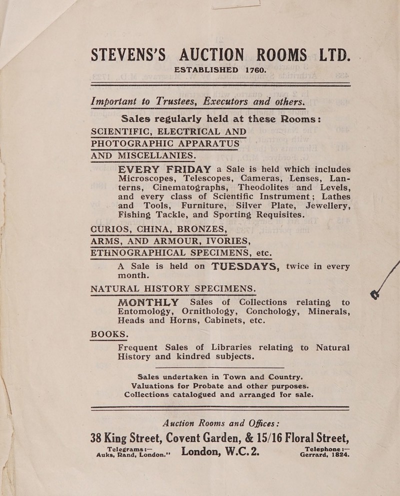 STEVENS’S AUCTION ROOMS LTD. ESTABLISHED 1760.  Important to Trustees, Executors and others. Sales regularly held at these Rooms: SCIENTIFIC, ELECTRICAL AND PHOTOGRAPHIC APPARATUS AND MISCELLANIES. EVERY FRIDAY a Sale is held which includes Microscopes, Telescopes, Cameras, Lenses, Lan- terns, Cinematographs, Theodolites and Levels, and every class of Scientific Instrument; Lathes and Tools, Furniture, Silver Plate, Jewellery, Fishing Tackle, and Sporting Requisites. CURIOS, CHINA, BRONZES, ARMS, AND ARMOUR, IVORIES, ETHNOGRAPHICAL SPECIMENS, etc. A Sale is held on TUESDAYS, twice in every month. NATURAL HISTORY SPECIMENS. MONTHLY Sales of Collections relating to Entomology, Ornithology, Conchology, Minerals, Heads and Horns, Cabinets, etc. BOOKS. Frequent Sales of Libraries relating to Natural History and kindred subjects. Sales undertaken in Town and Country. Valuations for Probate and other purposes. Collections catalogued and arranged for sale.  Auction Rooms and Offices: 38 King Street, Covent Garden, &amp; 15/16 Floral Street, Telegrams :— Telephone :— Auks, Rand, London. London, W.C. 2. Gerrard, 1824.