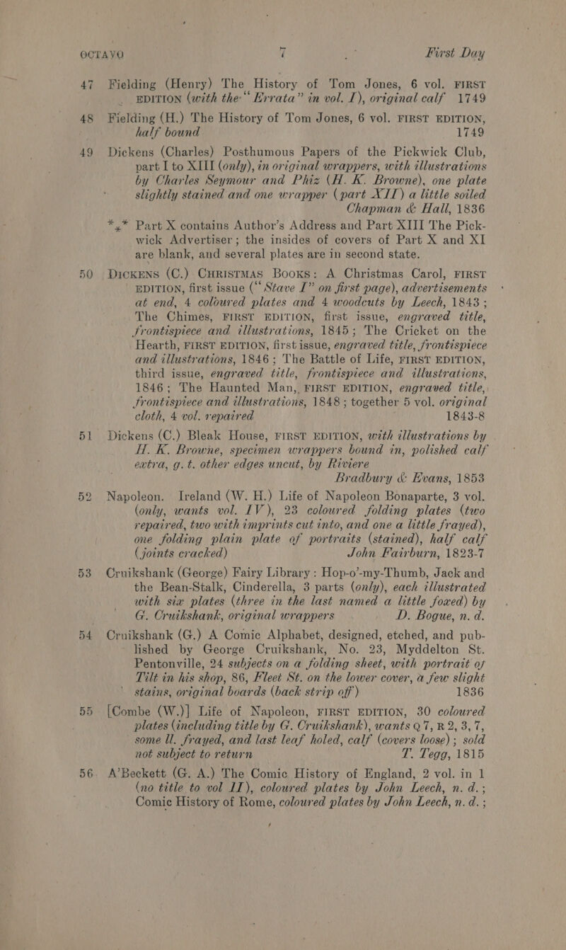 47 50 51 ex) 5 on oS 56 7 ie First Day EDITION (with the‘ Errata” in vol. [), original calf 1749 half bound 1749 part I to XIII (only), in original wrappers, with illustrations by Charles Seymour and Phiz (H. K. Browne), one plate slightly stained and one wrapper (part XIT) a little soiled Chapman &amp; Hall, 1836 wick Advertiser; the insides of covers of Part X and XI are blank, and several plates are in second state. EDITION, first issue (“ Stave I” on first page), advertisements at end, 4 coloured plates and 4 woodcuts by Leech, 1843; The Chimes, FIRST EDITION, first issue, engraved title, Hearth, FIRST EDITION, first issue, engraved title, frontispiece and illustrations, 1846; The Battle of Life, rrRST EDITION, third issue, engraved title, frontispiece and illustrations, 1846; The Haunted Man, FIRST EDITION, engraved title, Frontispiece and illustrations, 1848 ; together 5 vol. orzginal cloth, 4 vol. repaired 1843-8 Hf. K. Browne, specimen wrappers bound in, polished calf ertra, g.t. other edges uncut, by Riviere Bradbury &amp; Evans, 1853 (only, wants vol. IV), 23 coloured folding plates (two repaired, two with imprints cut into, and one a little frayed), one folding plain plate of portraits (stained), half calf (joints cracked) John Fairburn, 1823-7 the Bean-Stalk, Cinderella, 3 parts (only), each illustrated with six plates (three in the last named a little foxed) by G. Cruikshank, original wrappers D. Bogue, n. d. lished by George Cruikshank, No. 23, Myddelton St. Pentonville, 24 subjects on a folding sheet, with portrait of Tilt in his shop, 86, Fleet St. on the lower cover, a few slight stains, original beards (back strip off) 1836 plates (including title by G. Cruikshank), wants Q7, R 2, 3, 7, not subject to return T. Tegg, 1815 (no title to vol IT), coloured plates by John Leech, n. d.; Comic History of Rome, coloured plates by John Leech, n. d. ; /