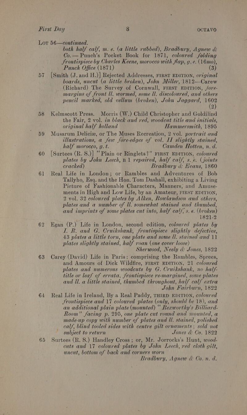 57 58 59 60 61 63 64 65 both half calf, m. e. (a little rubbed), Bradbury, Agnew &amp; Co.— Punch’s Pocket Book for 1871, coloured folding JSrontispiece by Charles Keene, morocco with flap, g.e. (16mo), Punch Office (1871) (3) [Smith (J. and H.)] Rejected Addresses, FIRST EDITION, original boards, uncut (a little broken), John Miller, 1812—Carew (Richard) The Survey of Cornwall, FIRST EDITION, /ore- margins of front ll. wormed, some Il. discoloured, and others pencil marked, old vellum (broken), John Jaggard, as 2) Kelmscott Press. Morris (W.) Child Christopher and Goldilind the Fair, 2 vol. in black and red, woodcut title and initials, original half holland Hammersmith, 1895 Musarum Delicia, or The Muses Recreation, 2 vol. portrazt and illustrations, a few fore-edges of vol. LI slightly stained, half morocco, g. t. Camden Hotten, n. d. [Surtees (R. S.)] “Plain or Ringlets?” FIRST EDITION, coloured plates by John Leech, B1 repaired, half calf, s.e. (joints cracked) Bradbury &amp; Hvans, 1860 Real Life in London; or Rambles and Adventures of Bob Tallyho, Esq. and the Hon. Tom Dashall, exhibiting a Living Picture of Fashionable Characters, Manners; and Amuse- ments in High and Low Life, by an Amateur, FIRST EDITION, 2 vol. 32 coloured plates by Alken, Rowlandson and others, plates and a number of Ul. somewhat stained and thumbed, and imprints of some plates cut into, half calf, s. e. (broken) 1821-2 Egan (P.) Life in London, second edition, coloured plates by I. R. and G. Cruikshank, frontispiece slightly defective, 43 plates a little torn, one plate and some ll. stained and 11 plates slightly stained, half roan (one cover loose) Sherwood, Neely &amp; Jones, 1822 Carey (David) Life in Paris: comprising the Rambles, Sprees, and Amours of Dick Wildfire, FIRST EDITION, 21 coloured plates and numerous woodcuts by G. Cruikshank, no half- title or leaf of errata, frontispiece re-margined, some plates and ll. a little stained, thumbed throughout, half calf extra ; John Fairburn, 1822 Real Life in Ireland, By a Real Paddy, THIRD EDITION, coloured JSrontispiece and 17 coloured plates (only, should be 18), and an additional plain plate (mounted) “ Reeworthy’s Billiard- Room” facing p. 295, one plate cut round and mounted, a made-up copy with number of plates and Il. stained, polished calf, blind tooled sides with centre gilt ornaments ; sold not subject to return Jones &amp; Co. 1822 Surtees (R. 8.) Handley Cross ; or, Mr. Jorrocks’s Hunt, wood- cuts and 17 coloured plates by John Leech, red cloth gilt, uncut, bottom of back and corners worn Bradbury, Agnew &amp; Co. n. d.