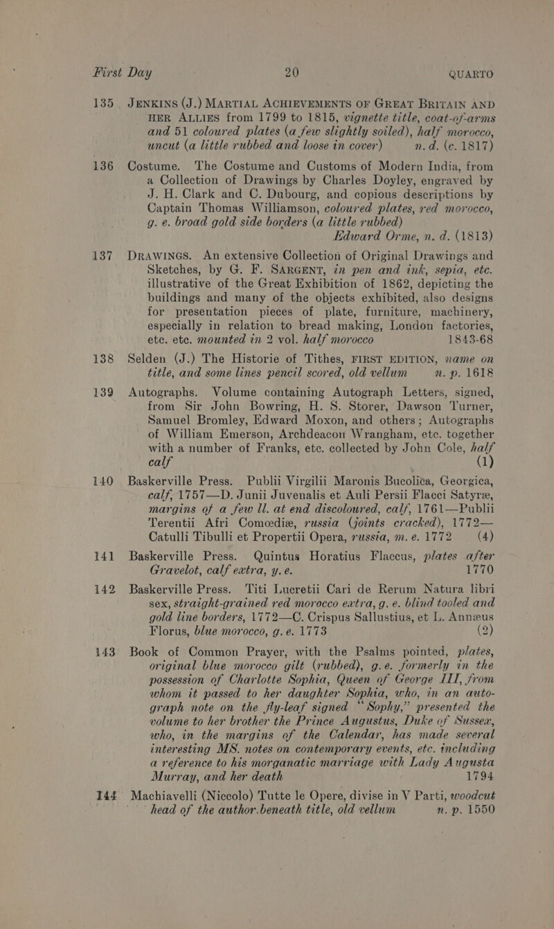 135 136 137 138 139 140 143 JENKINS (J.) MARTIAL ACHIEVEMENTS OF GREAT BRITAIN AND HER ALLIES from 1799 to 1815, vignette title, coat-of-arms and 51 coloured plates (a few slightly soiled), half morocco, uncut (a little rubbed and loose in cover) n.d. (c. 1817) Costume. The Costume and Customs of Modern India, from a Collection of Drawings by Charles Doyley, engraved by J. H. Clark and C. Dubourg, and copious descriptions by Captain Thomas Williamson, coloured plates, red morocco, g. e. broad gold side borders (a little rubbed) Edward Orme, n. d. (18138) Drawines. An extensive Collection of Original Drawings and Sketches, by G. F. SARGENT, 22 pen and ink, sepia, ete. illustrative of the Great Exhibition of 1862, depicting the buildings and many of the objects exhibited, also designs for presentation pieces of plate, furniture, machinery, especially in relation to bread making, London factories, ete. etc. mounted in 2 vol. half morocco 1843-68 Selden (J.) The Historie of Tithes, FIRST EDITION, name on title, and some lines pencil scored, old vellum a. p. 1618 Autographs. Volume containing Autograph Letters, signed, from Sir John Bowring, H. S. Storer, Dawson Turner, Samuel Bromley, Edward Moxon, and others; Autographs of William Emerson, Archdeacon Wrangham, etc. together with a number of Franks, etc. collected by John Cole, half calf (1) Baskerville Press. Publii Virgilii Maronis Bucolita, Georgica, calf, 1757—D. Junii Juvenalis et Auli Persii Flacci Satyre, margins of a few ll. at end discoloured, calf, 1761—Pubhi Terentii Afri Comeediz, russia (joints cracked), 1772— Catulli Tibulli et Propertii Opera, vwss7a, m. e. 1772 (4) Baskerville Press. Quintus Horatius Flaccus, plates after Gravelot, calf extra, y. é. 1770 Baskerville Press. Titi Lucretii Cari de Rerum Natura libri sex, straight-grained red morocco eatra, g. e. blind tooled and gold line borders, 1772—C. Crispus Sallustius, et L. Annus Florus, blue morocco, g.e. 1773 (2) Book of Common Prayer, with the Psalms pointed, plates, original blue morocco gilt (rubbed), g.e. formerly in the possession of Charlotte Sophia, Queen of Geor ge TTT, from whom it passed to her daughter S ophia, who, in an auto- graph note on the jly-leaf signed “ Sophy,” nresenten the volume to her brother the Prince Augustus, Duke of Sussex, who, in the margins of the Calendar, has made several interesting MS. notes on contemporary events, etc. including a reference to his morganatic marriage with Lady Augusta Murray, and her death 1794 head of the author. beneath title, old vellum n. p. 1550